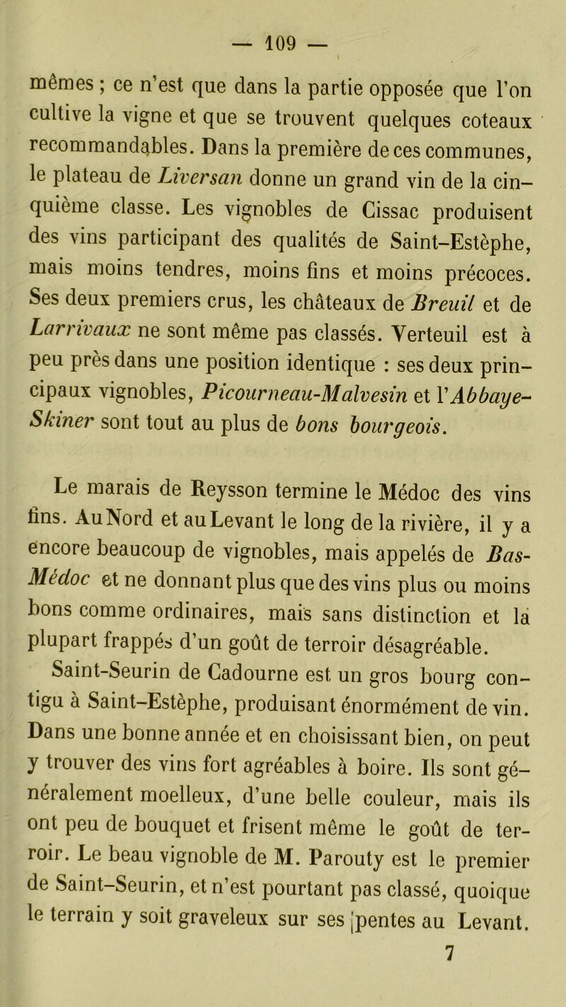 mêmes ; ce n’est que dans la partie opposée que l’on cultive la vigne et que se trouvent quelques coteaux recommandables. Dans la première de ces communes, le plateau de Liversan donne un grand vin de la cin- quième classe. Les vignobles de Cissac produisent des vins participant des qualités de Saint-Estèphe, mais moins tendres, moins fins et moins précoces. Ses deux premiers crus, les châteaux de Breuil et de Larrivaux ne sont même pas classés. Yerteuil est a peu près dans une position identique : ses deux prin- cipaux vignobles, Picourneau-Malvesin et V Abbaye- S biner sont tout au plus de bons bourgeois. Le marais de Reysson termine le Médoc des vins fins. Au Nord et au Levant le long de la rivière, il y a encore beaucoup de vignobles, mais appelés de Bas- Mecloc et ne donnant plus que des vins plus ou moins bons comme ordinaires, mais sans distinction et la plupart frappés d’un goût de terroir désagréable. Saint-Seurin de Cadourne est un gros bourg con- tigu à Saint-Estèphe, produisant énormément devin. Dans une bonne année et en choisissant bien, on peut y trouver des vins fort agréables à boire. Ils sont gé- néralement moelleux, d’une belle couleur, mais ils ont peu de bouquet et frisent même le goût de ter- roir. Le beau vignoble de M. Parouty est le premier de Saint-Seurin, et n’est pourtant pas classé, quoique le terrain y soit graveleux sur ses jpentes au Levant. 7