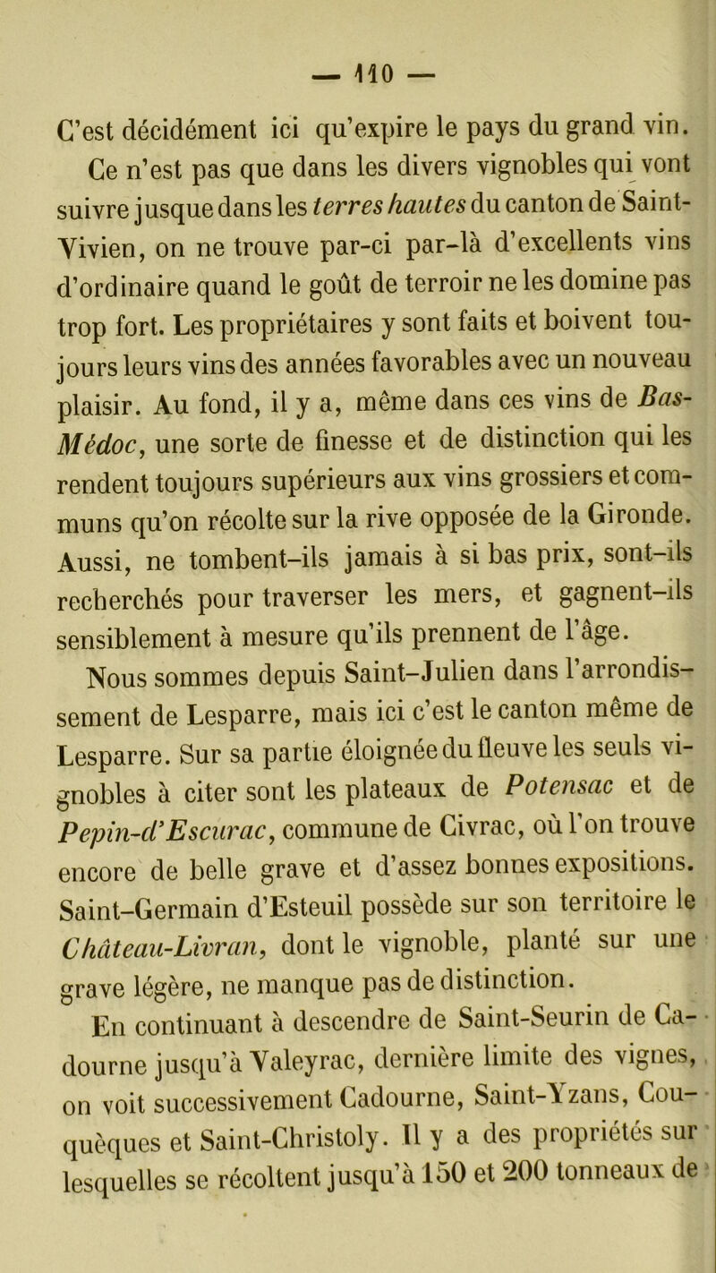 C’est décidément ici qu’expire le pays du grand vin. Ce n’est pas que dans les divers vignobles qui vont suivre jusque dans les terres hautes du canton deSaint- Yivien, on ne trouve par-ci par-là d’excellents vins d’ordinaire quand le goût de terroir ne les domine pas trop fort. Les propriétaires y sont faits et boivent tou- jours leurs vins des années favorables avec un nouveau plaisir. Au fond, il y a, même dans ces vins de Bas- Médoc, une sorte de finesse et de distinction qui les rendent toujours supérieurs aux vins grossiers et com- muns qu’on récolte sur la rive opposée de la Gironde. Aussi, ne tombent-ils jamais à si bas prix, sont-ils recherchés pour traverser les mers, et gagnent-ils sensiblement à mesure qu’ils prennent de l’âge. Nous sommes depuis Saint-Julien dans l’arrondis- sement de Lesparre, mais ici c’est le canton même de Lesparre. Sur sa partie éloignée du fleuve les seuls vi- gnobles à citer sont les plateaux de Potensac et de Pepin-d’Escurac, commune de Civrac, où l’on trouve encore de belle grave et d’assez bonnes expositions. Saint-Germain d’Esteuil possède sur son territoire le Château-Livran, dont le vignoble, planté sur une grave légère, ne manque pas de distinction. En continuant à descendre de Saint-Seurin de Ca- dourne jusqu’à Yaleyrac, derniere limite des vignes, on voit successivement Cadourne, Saint-Yzans, Cou- quèques et Saint-Christoly. 11 y a des propriétés sur lesquelles se récoltent jusqu’à 150 et 200 tonneaux de