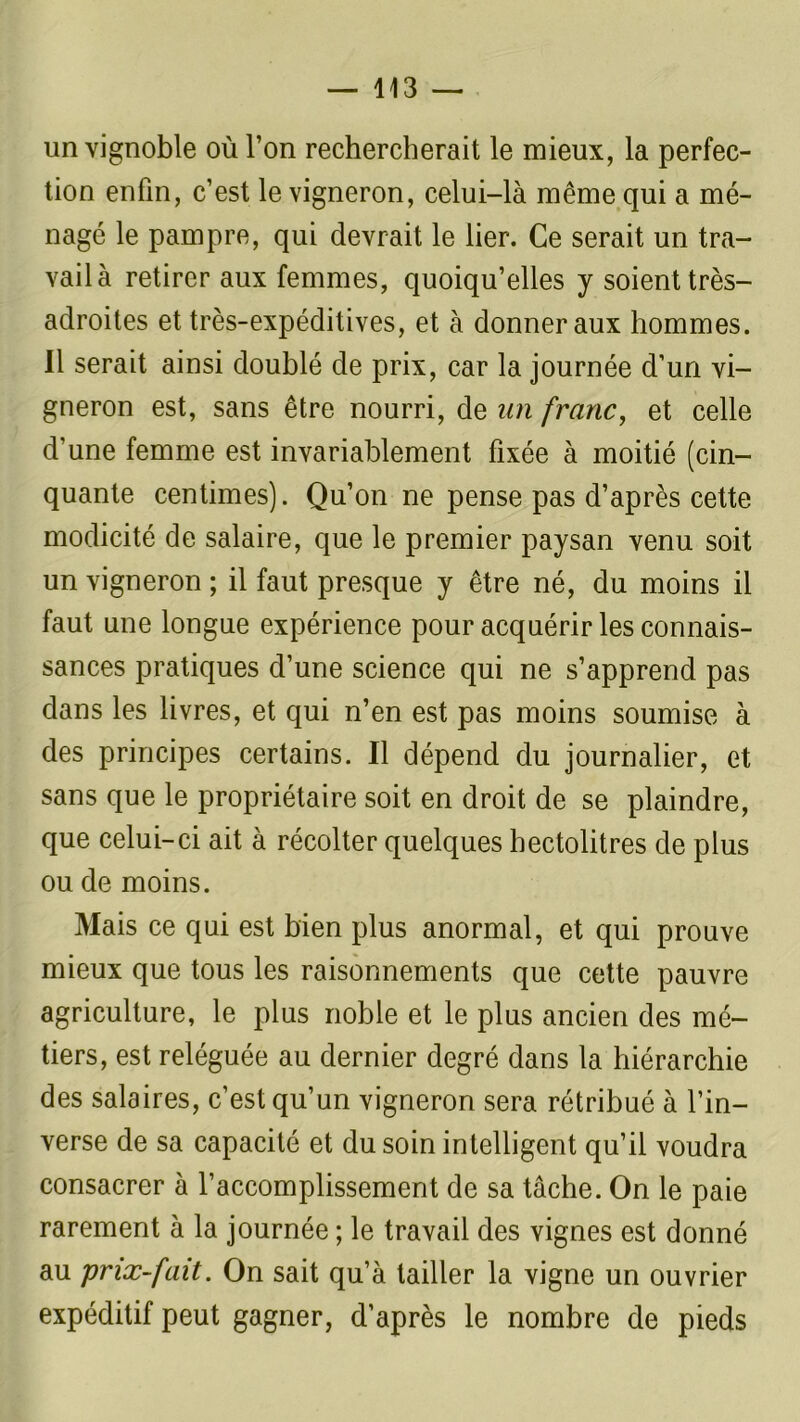 un vignoble où l’on rechercherait le mieux, la perfec- tion enfin, c’est le vigneron, celui-là même qui a mé- nagé le pampre, qui devrait le lier. Ce serait un tra- vail à retirer aux femmes, quoiqu’elles y soient très- adroites et très-expéditives, et à donner aux hommes. 11 serait ainsi doublé de prix, car la journée d’un vi- gneron est, sans être nourri, de un franc, et celle d’une femme est invariablement fixée à moitié (cin- quante centimes). Qu’on ne pense pas d’après cette modicité de salaire, que le premier paysan venu soit un vigneron ; il faut presque y être né, du moins il faut une longue expérience pour acquérir les connais- sances pratiques d’une science qui ne s’apprend pas dans les livres, et qui n’en est pas moins soumise à des principes certains. Il dépend du journalier, et sans que le propriétaire soit en droit de se plaindre, que celui-ci ait à récolter quelques hectolitres de plus ou de moins. Mais ce qui est bien plus anormal, et qui prouve mieux que tous les raisonnements que cette pauvre agriculture, le plus noble et le plus ancien des mé- tiers, est reléguée au dernier degré dans la hiérarchie des salaires, c’est qu’un vigneron sera rétribué à l’in- verse de sa capacité et du soin intelligent qu’il voudra consacrer à l’accomplissement de sa tâche. On le paie rarement à la journée ; le travail des vignes est donné au prix-fait. On sait qu’à tailler la vigne un ouvrier expéditif peut gagner, d’après le nombre de pieds