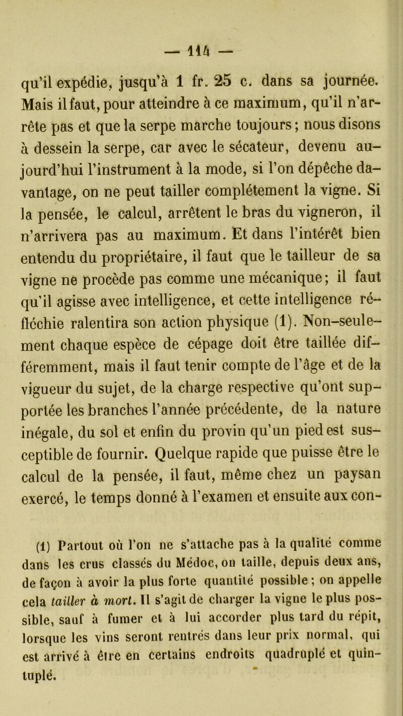 qu’il expédie, jusqu’à 1 fr. 25 c. dans sa journée. Mais ilfaut, pour atteindre à ce maximum, qu’il n’ar- rête pas et que la serpe marche toujours ; nous disons à dessein la serpe, car avec le sécateur, devenu au- jourd’hui l’instrument à la mode, si l’on dépêche da- vantage, on ne peut tailler complètement la vigne. Si la pensée, le calcul, arrêtent le bras du vigneron, il n’arrivera pas au maximum. Et dans l’intérêt bien entendu du propriétaire, il faut que le tailleur de sa vigne ne procède pas comme une mécanique; il faut qu’il agisse avec intelligence, et cette intelligence ré- fléchie ralentira son action physique (1). Non-seule- ment chaque espèce de cépage doit être taillée dif- féremment, mais il faut tenir compte de l’âge et de la vigueur du sujet, de la charge respective qu’ont sup- portée les branches l’année précédente, de la nature inégale, du sol et enfin du provin qu’un pied est sus- ceptible de fournir. Quelque rapide que puisse être le calcul de la pensée, il faut, même chez un paysan exercé, le temps donné à l’examen et ensuite aux con- (1) Partout où l’on ne s’attache pas à la qualité comme dans les crus classés du Médoc,on taille, depuis deux ans, de façon à avoir la plus forte quantité possible; on appelle cela tailler à mort. Il s’agit de charger la vigne le plus pos- sible, sauf à fumer et à lui accorder plus tard du répit, lorsque les vins seront rentrés dans leur prix normal, qui est arrivé à être en certains endroits quadruplé et quin- tuplé.