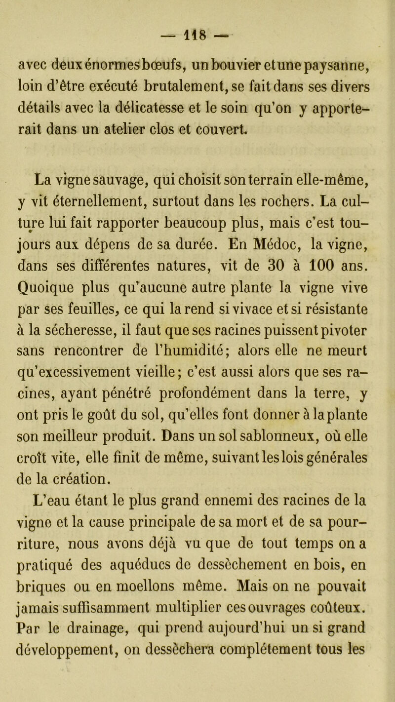 avec deux énormes bœufs, un bouvier et une paysanne, loin d’être exécuté brutalement, se fait dans ses divers détails avec la délicatesse et le soin qu’on y apporte- rait dans un atelier clos et couvert. La vigne sauvage, qui choisit son terrain elle-même, y vit éternellement, surtout dans les rochers. La cul- ture lui fait rapporter beaucoup plus, mais c’est tou- jours aux dépens de sa durée. En Médoc, la vigne, dans ses différentes natures, vit de 30 à 100 ans. Quoique plus qu’aucune autre plante la vigne vive par ses feuilles, ce qui la rend si vivace et si résistante à la sécheresse, il faut que ses racines puissent pivoter sans rencontrer de l’humidité ; alors elle ne meurt qu’excessivement vieille; c’est aussi alors que ses ra- cines, ayant pénétré profondément dans la terre, y ont pris le goût du sol, qu’elles font donner à la plante son meilleur produit. Dans un sol sablonneux, où elle croît vite, elle finit de même, suivant les lois générales de la création. L’eau étant le plus grand ennemi des racines de la vigne et la cause principale de sa mort et de sa pour- riture, nous avons déjà vu que de tout temps on a pratiqué des aquéducs de dessèchement en bois, en briques ou en moellons même. Mais on ne pouvait jamais suffisamment multiplier ces ouvrages coûteux. Par le drainage, qui prend aujourd’hui un si grand développement, on desséchera complètement tous les