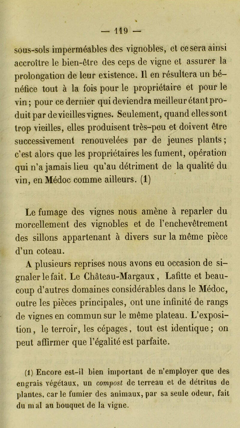 sous-sols imperméables des vignobles, et ce sera ainsi accroître le bien-être des ceps de vigne et assurer la prolongation de leur existence. Il en résultera un bé- néfice tout à la fois pour le propriétaire et pour le vin ; pour ce dernier qui deviendra meilleur étant pro- duit par de vieilles vignes. Seulement, quand elles sont trop vieilles, elles produisent très-pou et doivent être successivement renouvelées par de jeunes plants ; c’est alors que les propriétaires les fument, opération qui n’a jamais lieu qu’au détriment de la qualité du vin, enMédoc comme ailleurs. (1) Le fumage des vignes nous amène à reparler du morcellement des vignobles et de l’enchevêtrement des sillons appartenant à divers sur la même pièce d’un coteau. A plusieurs reprises nous avons eu occasion de si- gnaler le fait. Le Château-Margaux, Lafitte et beau- coup d’autres domaines considérables dans le Médoc, outre les pièces principales, ont une infinité de rangs de vignes en commun sur le même plateau. L’exposi- tion, le terroir, les cépages, tout est identique; on peut affirmer que l’égalité est parfaite. (1) Encore est-il bien important de n’employer que des engrais végétaux, un compost de terreau et de détritus de plantes, carie fumier des animaux, par sa seule odeur, fait du mal au bouquet de la vigne.