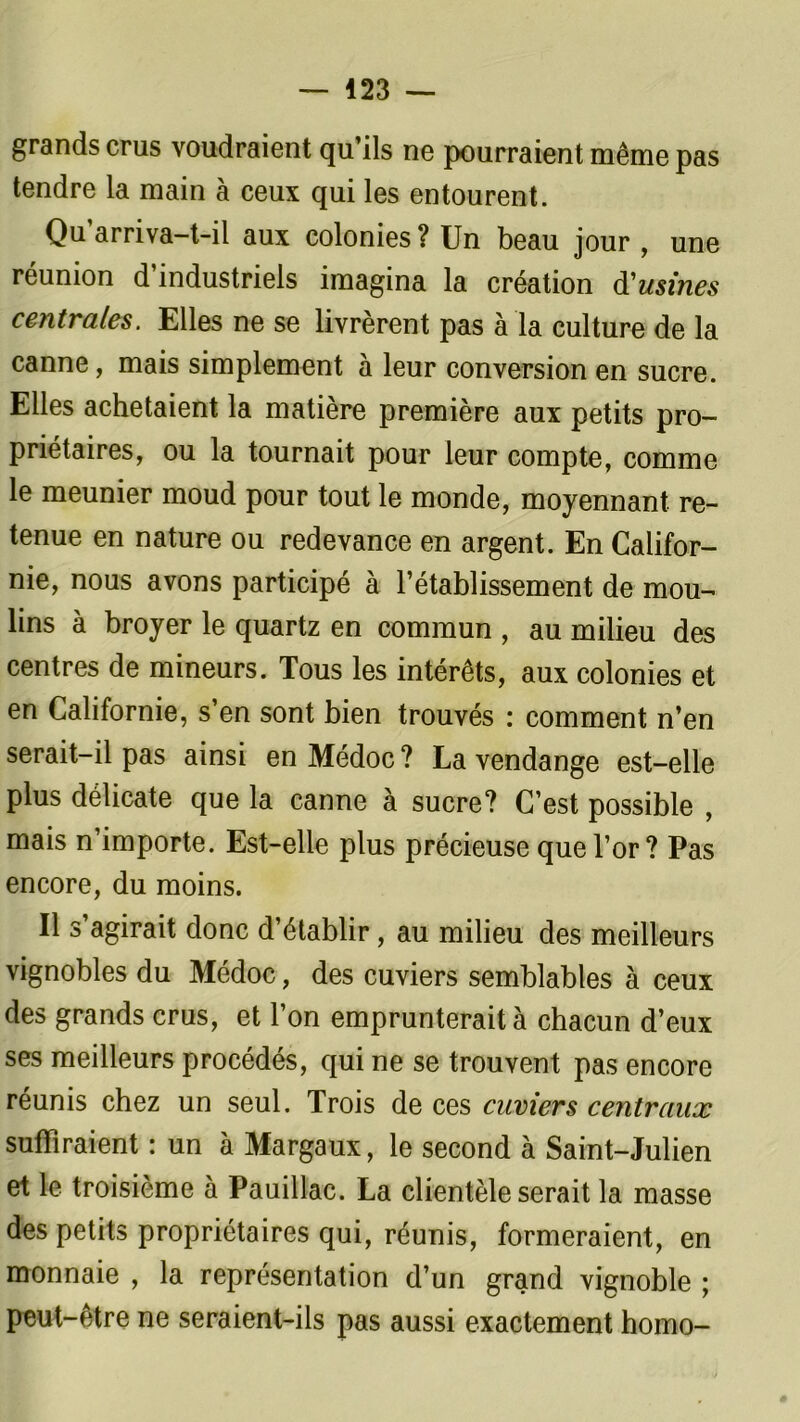 grands crus voudraient qu’ils ne pourraient même pas tendre la main à ceux qui les entourent. Qu’arriva-t-il aux colonies? Un beau jour , une réunion d’industriels imagina la création d'usines centrales. Elles ne se livrèrent pas à la culture de la canne, mais simplement à leur conversion en sucre. Elles achetaient la matière première aux petits pro- priétaires, ou la tournait pour leur compte, comme le meunier moud pour tout le monde, moyennant re- tenue en nature ou redevance en argent. En Califor- nie, nous avons participé à l’établissement de mou- lins à broyer le quartz en commun , au milieu des centres de mineurs. Tous les intérêts, aux colonies et en Californie, s’en sont bien trouvés : comment n’en serait-il pas ainsi en Médoc ? La vendange est-elle plus délicate que la canne à sucre? C’est possible , mais n’importe. Est-elle plus précieuse que l’or? Pas encore, du moins. Il s’agirait donc d’établir, au milieu des meilleurs vignobles du Médoc, des cuviers semblables à ceux des grands crus, et l’on emprunterait à chacun d’eux ses meilleurs procédés, qui ne se trouvent pas encore réunis chez un seul. Trois de ces cuviers centraux suffiraient : un à Margaux, le second à Saint-Julien et le troisième à Pauillac. La clientèle serait la masse des petits propriétaires qui, réunis, formeraient, en monnaie , la représentation d’un grand vignoble ; peut-être ne seraient-ils pas aussi exactement homo-