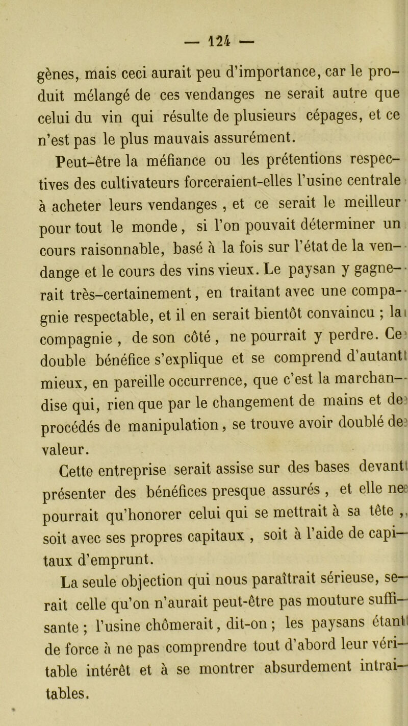 gènes, mais ceci aurait peu d’importance, car le pro- duit mélangé de ces vendanges ne serait autre que celui du vin qui résulte de plusieurs cépages, et ce n’est pas le plus mauvais assurément. Peut-être la méfiance ou les prétentions respec- tives des cultivateurs forceraient-elles l’usine centrale à acheter leurs vendanges , et ce serait le meilleur pour tout le monde , si l’on pouvait déterminer un cours raisonnable, basé à la fois sur l’état de la ven- dange et le cours des vins vieux. Le paysan y gagne- rait très—certainement, en traitant avec une compa- gnie respectable, et il en serait bientôt convaincu ; la< compagnie , de son côté , ne pourrait y perdre. Ce double bénéfice s’explique et se comprend d’autant mieux, en pareille occurrence, que c’est la marchan- dise qui, rien que par le changement de mains et de^ procédés de manipulation, se trouve avoir doublé de? valeur. Cette entreprise serait assise sur des bases devant' présenter des bénéfices presque assurés , et elle ne pourrait qu’honorer celui qui se mettrait à sa tête soit avec ses propres capitaux , soit à l’aide de capi- taux d’emprunt. La seule objection qui nous paraîtrait sérieuse, se- rait celle qu’on n’aurait peut-être pas mouture suffi- sante ; l’usine chômerait, dit-on ; les paysans étant de force à ne pas comprendre tout d’abord leur véri- table intérêt et à se montrer absurdement intrai- tables.