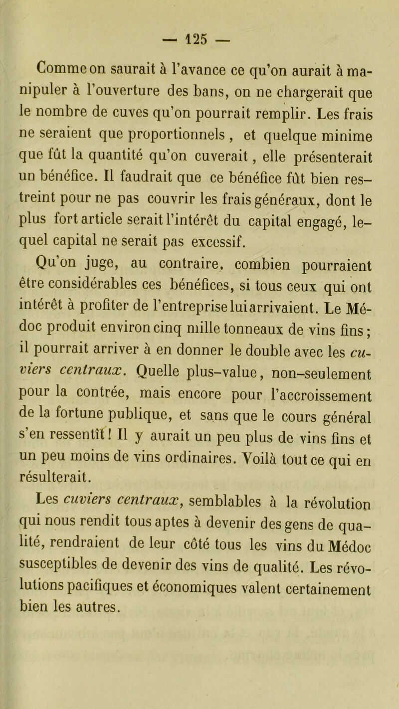 Comme on saurait à l’avance ce qu’on aurait à ma- nipuler à l’ouverture des bans, on ne chargerait que le nombre de cuves qu’on pourrait remplir. Les frais ne seraient que proportionnels , et quelque minime que fût la quantité qu’on cuverait, elle présenterait un bénéfice. Il faudrait que ce bénéfice fût bien res- treint pour ne pas couvrir les frais généraux, dont le plus fort article serait l’intérêt du capital engagé, le- quel capital ne serait pas excessif. Qu’on juge, au contraire, combien pourraient être considérables ces bénéfices, si tous ceux qui ont intérêt à profiter de l’entrepriseluiarrivaient. Le Mé- doc produit environ cinq mille tonneaux de vins fins ; il pourrait arriver à en donner le double avec les cu- viers centraux. Quelle plus-value, non—seulement pour la contrée, mais encore pour l’accroissement de la fortune publique, et sans que le cours général s’en ressentît ! Il y aurait un peu plus de vins fins et un peu moins de vins ordinaires. Voilà tout ce qui en résulterait. Les cuviers centraux, semblables à la révolution qui nous rendit tous aptes à devenir des gens de qua- lité, rendraient de leur côté tous les vinsduMédoc susceptibles de devenir des vins de qualité. Les révo- lutions pacifiques et économiques valent certainement bien les autres.