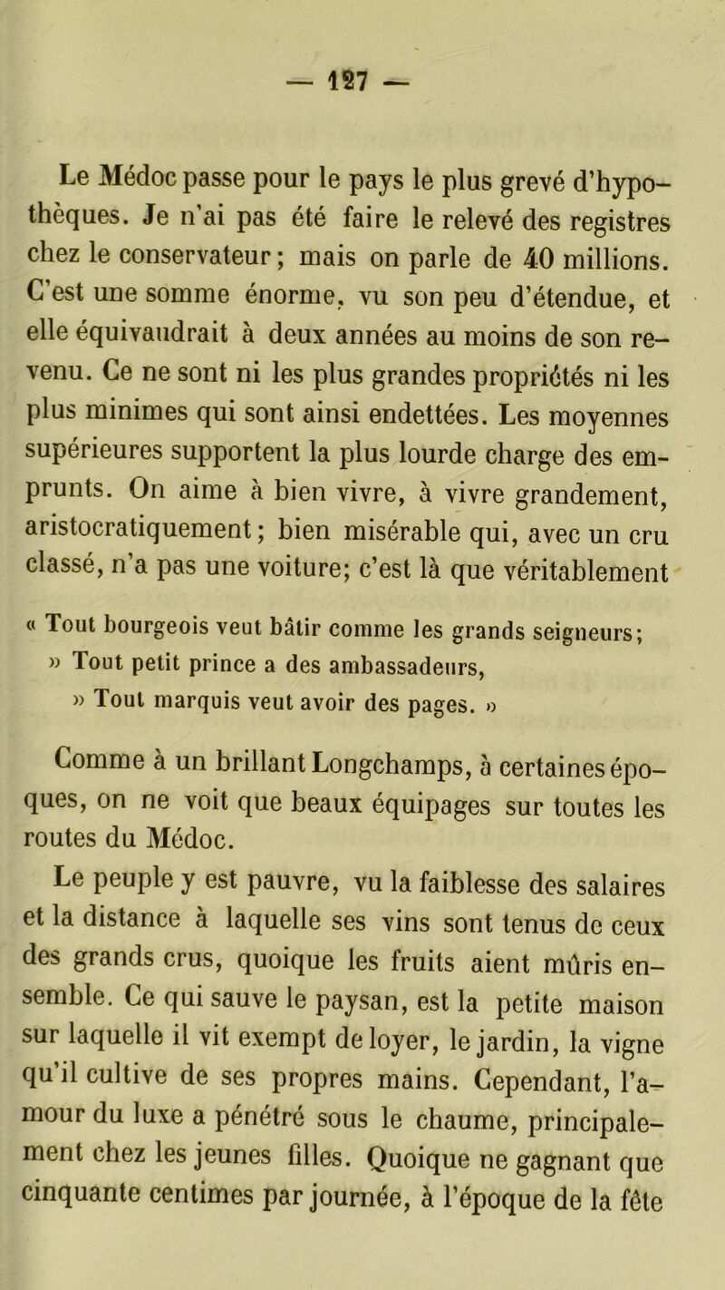 Le Médoc passe pour le pays le plus grevé d’hypo- thèques. Je n’ai pas été faire le relevé des registres chez le conservateur; mais on parle de 40 millions. C’est une somme énorme,, vu son peu d’étendue, et elle équivaudrait à deux années au moins de son re- venu. Ce ne sont ni les plus grandes propriétés ni les plus minimes qui sont ainsi endettées. Les moyennes supérieures supportent la plus lourde charge des em- prunts. On aime à bien vivre, à vivre grandement, aristocratiquement; bien misérable qui, avec un cru classé, n a pas une voiture; c’est là que véritablement « Tout bourgeois veut bâtir comme les grands seigneurs; » Tout petit prince a des ambassadeurs, » Tout marquis veut avoir des pages. » Comme à un brillant Longchamps, 5 certaines épo- ques, on ne voit que beaux équipages sur toutes les routes du Médoc. Le peuple y est pauvre, vu la faiblesse des salaires et la distance à laquelle ses vins sont tenus de ceux des grands crus, quoique les fruits aient mûris en- semble. Ce qui sauve le paysan, est la petite maison sur laquelle il vit exempt de loyer, le jardin, la vigne qu il cultive de ses propres mains. Cependant, l’a- mour du luxe a pénétré sous le chaume, principale- ment chez les jeunes filles. Quoique ne gagnant que cinquante centimes par journée, à l’époque de la fête