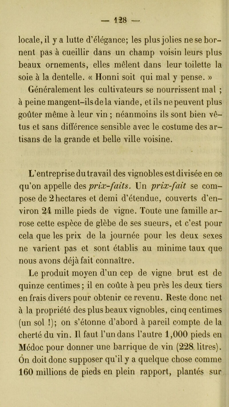 — m locale, il y a lutte d’élégance; les plus jolies ne se bor- nent pas à cueillir dans un champ voisin leurs plus beaux ornements, elles mêlent dans leur toilette la soie à la dentelle. « Honni soit qui mal y pense. » Généralement les cultivateurs se nourrissent mal ; à peine mangent-ils de la viande, et ils ne peuvent plus goûter même à leur vin ; néanmoins ils sont bien vê- tus et sans différence sensible avec le costume des ar- tisans de la grande et belle ville voisine. L’entreprise du travail des vignobles est divisée en ce qu’on appelle des prix-faits. Un prix-fait se com- pose de 2 hectares et demi d’étendue, couverts d’en- viron 24 mille pieds de vigne. Toute une famille ar- rose cette espèce de glèbe de ses sueurs, et c’est pour cela que les prix de la journée pour les deux sexes ne varient pas et sont établis au minime taux que nous avons déjà fait connaître. Le produit moyen d’un cep de vigne brut est de quinze centimes ; il en coûte à peu près les deux tiers en frais divers pour obtenir ce revenu. Reste donc net à la propriété des plus beaux vignobles, cinq centimes (un sol I); on s’étonne d’abord à pareil compte de la cherté du vin. Il faut l’un dans l’autre 1,000 pieds en Médoc pour donner une barrique de vin (228 litres). Ôn doit donc supposer qu’il y a quelque chose comme 160 millions de pieds en plein rapport, plantés sur