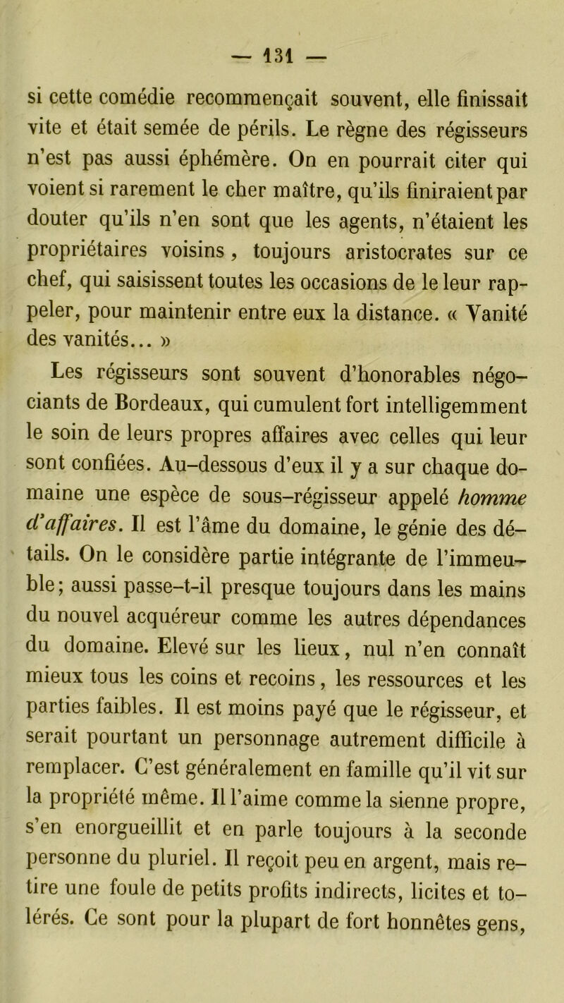 si cette comédie recommençait souvent, elle finissait vite et était semée de périls. Le règne des régisseurs n’est pas aussi éphémère. On en pourrait citer qui voient si rarement le cher maître, qu’ils finiraient par douter qu’ils n’en sont que les agents, n’étaient les propriétaires voisins , toujours aristocrates sur ce chef, qui saisissent toutes les occasions de le leur rap- peler, pour maintenir entre eux la distance. « Vanité des vanités... » Les régisseurs sont souvent d’honorables négo- ciants de Bordeaux, qui cumulent fort intelligemment le soin de leurs propres affaires avec celles qui leur sont confiées. Au-dessous d’eux il y a sur chaque do- maine une espèce de sous-régisseur appelé homme ci affaires. Il est l’âme du domaine, le génie des dé- tails. On le considère partie intégrante de l’immeu- ble; aussi passe-t-il presque toujours dans les mains du nouvel acquéreur comme les autres dépendances du domaine. Elevé sur les lieux, nul n’en connaît mieux tous les coins et recoins, les ressources et les parties faibles. Il est moins payé que le régisseur, et serait pourtant un personnage autrement difficile à remplacer. C’est généralement en famille qu’il vit sur la propriété même. Il l’aime comme la sienne propre, s’en enorgueillit et en parle toujours à la seconde personne du pluriel. Il reçoit peu en argent, mais re- tire une foule de petits profits indirects, licites et to- lérés. Ce sont pour la plupart de fort honnêtes gens,