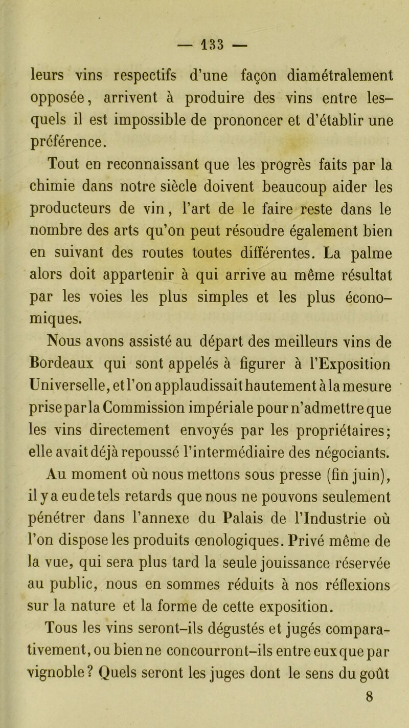 leurs vins respectifs d’une façon diamétralement opposée, arrivent à produire des vins entre les- quels il est impossible de prononcer et d’établir une préférence. Tout en reconnaissant que les progrès faits par la chimie dans notre siècle doivent beaucoup aider les producteurs de vin, l’art de le faire reste dans le nombre des arts qu’on peut résoudre également bien en suivant des routes toutes différentes. La palme alors doit appartenir à qui arrive au même résultat par les voies les plus simples et les plus écono- miques. Nous avons assisté au départ des meilleurs vins de Bordeaux qui sont appelés à figurer à l’Exposition Universelle, et l’on applaudissait hautement à la mesure prise parla Commission impériale pour n’admettre que les vins directement envoyés par les propriétaires; elle avait déjà repoussé l’intermédiaire des négociants. Au moment où nous mettons sous presse (fin juin), il y a eu de tels retards que nous ne pouvons seulement pénétrer dans l’annexe du Palais de l’Industrie où l’on dispose les produits œnologiques. Privé même de la vue, qui sera plus tard la seule jouissance réservée au public, nous en sommes réduits à nos réflexions sur la nature et 1a. forme de cette exposition. Tous les vins seront-ils dégustés et jugés compara- tivement, ou bien ne concourront-ils entre eux que par vignoble? Quels seront les juges dont le sens du goût 8