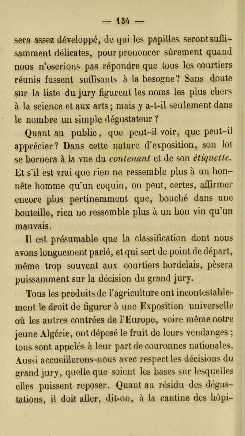 sera assez développé, de qui les papilles seront suffi- samment délicates, pour prononcer sûrement quand nous n’oserions pas répondre que tous les courtiers réunis fussent suffisants à la besogne? Sans doute sur la liste du jury figurent les noms les plus chers à la science et aux arts ; mais y a-t-il seulement dans le nombre un simple dégustateur ? Quant au public, que peut-il voir, que peut-il apprécier? Dans cette nature d’exposition, son lot se bornera à la vue du contenant et de son étiquette. Et s’il est vrai que rien ne ressemble plus à un hon- nête homme qu’un coquin, on peut, certes, affirmer encore plus pertinemment que, bouché dans une bouteille, rien ne ressemble plus à un bon vin qu’un mauvais. Il est présumable que la classification dont nous avons longuement parlé, et qui sert de point de départ, même trop souvent aux courtiers bordelais, pèsera puissamment sur la décision du grand jury. Tous les produits de l’agriculture ont incontestable- ment le droit de figurer à une Exposition universelle où les autres contrées de l’Europe, voire même notre jeune Algérie, ont déposé le fruit de leurs vendanges ; tous sont appelés à leur part de couronnes nationales. Aussi accueillerons-nous avec respect les décisions du grand jury, quelle que soient les bases sur lesquelles elles puissent reposer. Quant au résidu des dégus- tations, il doit aller, dit-on, à la cantine des hopi-