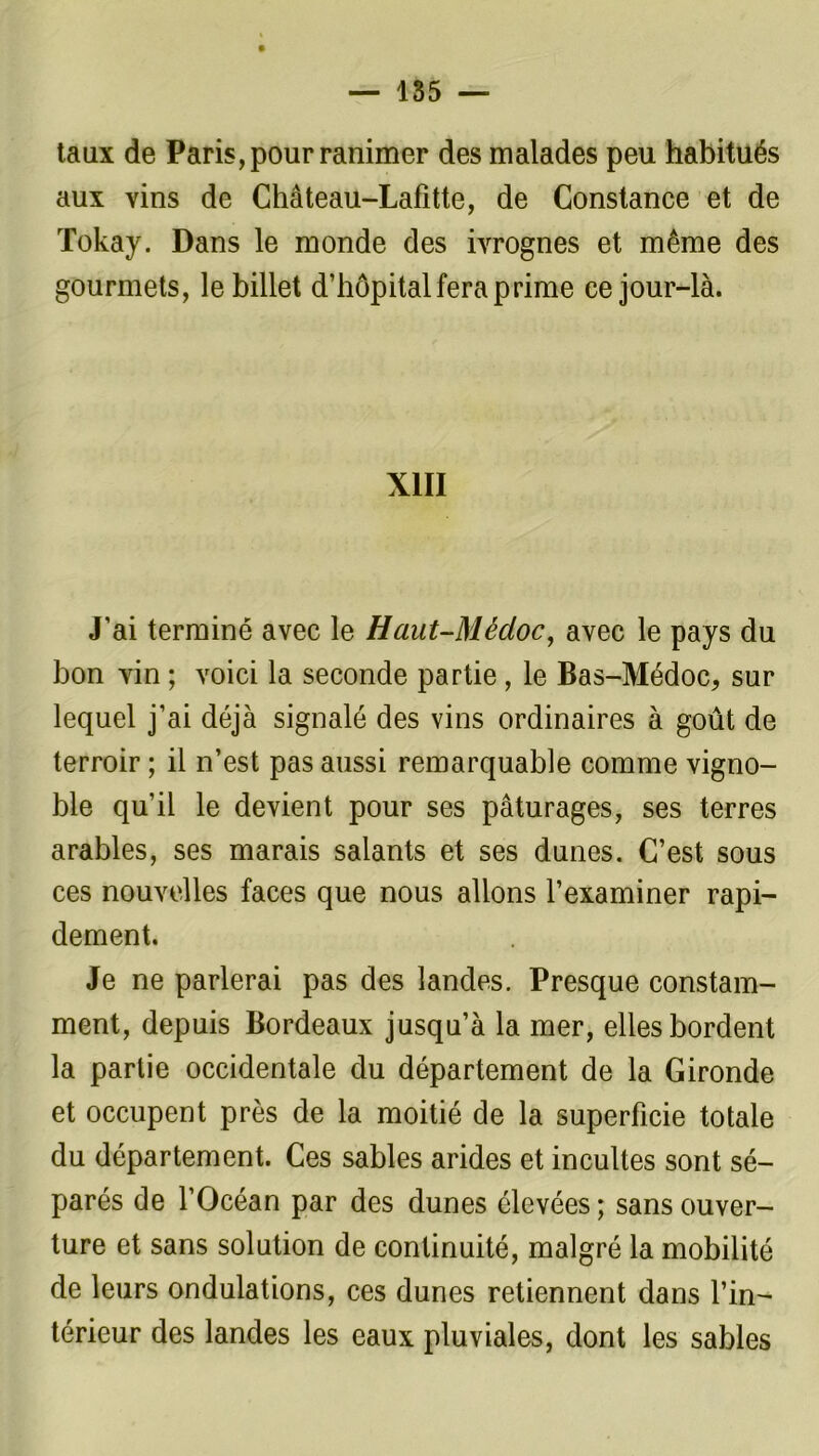 taux de Paris, pour ranimer des malades peu habitués aux vins de Château-Lafitte, de Constance et de Tokay. Dans le monde des ivrognes et même des gourmets, le billet d’hôpital fera prime ce jour-là. XIII J’ai terminé avec le Haut-Médoc, avec le pays du bon vin ; voici la seconde partie , le Bas-Médoc, sur lequel j’ai déjà signalé des vins ordinaires à goût de terroir ; il n’est pas aussi remarquable comme vigno- ble qu’il le devient pour ses pâturages, ses terres arables, ses marais salants et ses dunes. C’est sous ces nouvelles faces que nous allons l’examiner rapi- dement. Je ne parlerai pas des landes. Presque constam- ment, depuis Bordeaux jusqu’à la mer, elles bordent la partie occidentale du département de la Gironde et occupent près de la moitié de la superficie totale du département. Ces sables arides et incultes sont sé- parés de l’Océan par des dunes élevées ; sans ouver- ture et sans solution de continuité, malgré la mobilité de leurs ondulations, ces dunes retiennent dans l’in- térieur des landes les eaux pluviales, dont les sables