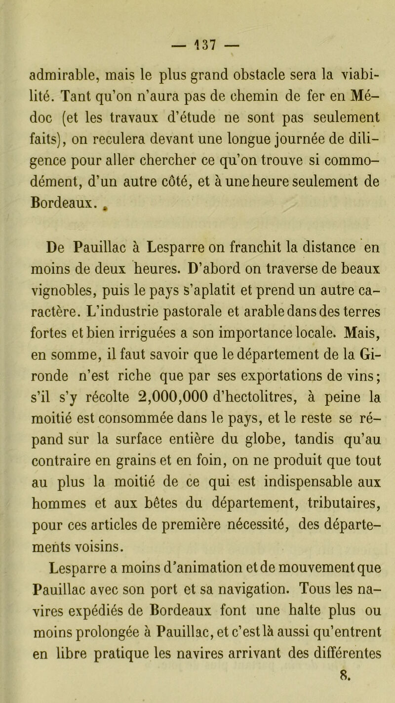 admirable, mais le plus grand obstacle sera la viabi- lité. Tant qu’on n’aura pas de chemin de fer en Mé- doc (et les travaux d’étude ne sont pas seulement faits), on reculera devant une longue journée de dili- gence pour aller chercher ce qu’on trouve si commo- dément, d’un autre côté, et à une heure seulement de Bordeaux. . De Pauillac à Lesparre on franchit la distance en moins de deux heures. D’abord on traverse de beaux vignobles, puis le pays s’aplatit et prend un autre ca- ractère. L’industrie pastorale et arable dans des terres fortes et bien irriguées a son importance locale. Mais, en somme, il faut savoir que le département de la Gi- ronde n’est riche que par ses exportations de vins ; s’il s’y récolte 2,000,000 d’hectolitres, à peine la moitié est consommée dans le pays, et le reste se ré- pand sur la surface entière du globe, tandis qu’au contraire en grains et en foin, on ne produit que tout au plus la moitié de ce qui est indispensable aux hommes et aux bêtes du département, tributaires, pour ces articles de première nécessité, des départe- ments voisins. Lesparre a moins d’animation et de mouvement que Pauillac avec son port et sa navigation. Tous les na- vires expédiés de Bordeaux font une halte plus ou moins prolongée à Pauillac, et c’est là aussi qu’entrent en libre pratique les navires arrivant des différentes 8.