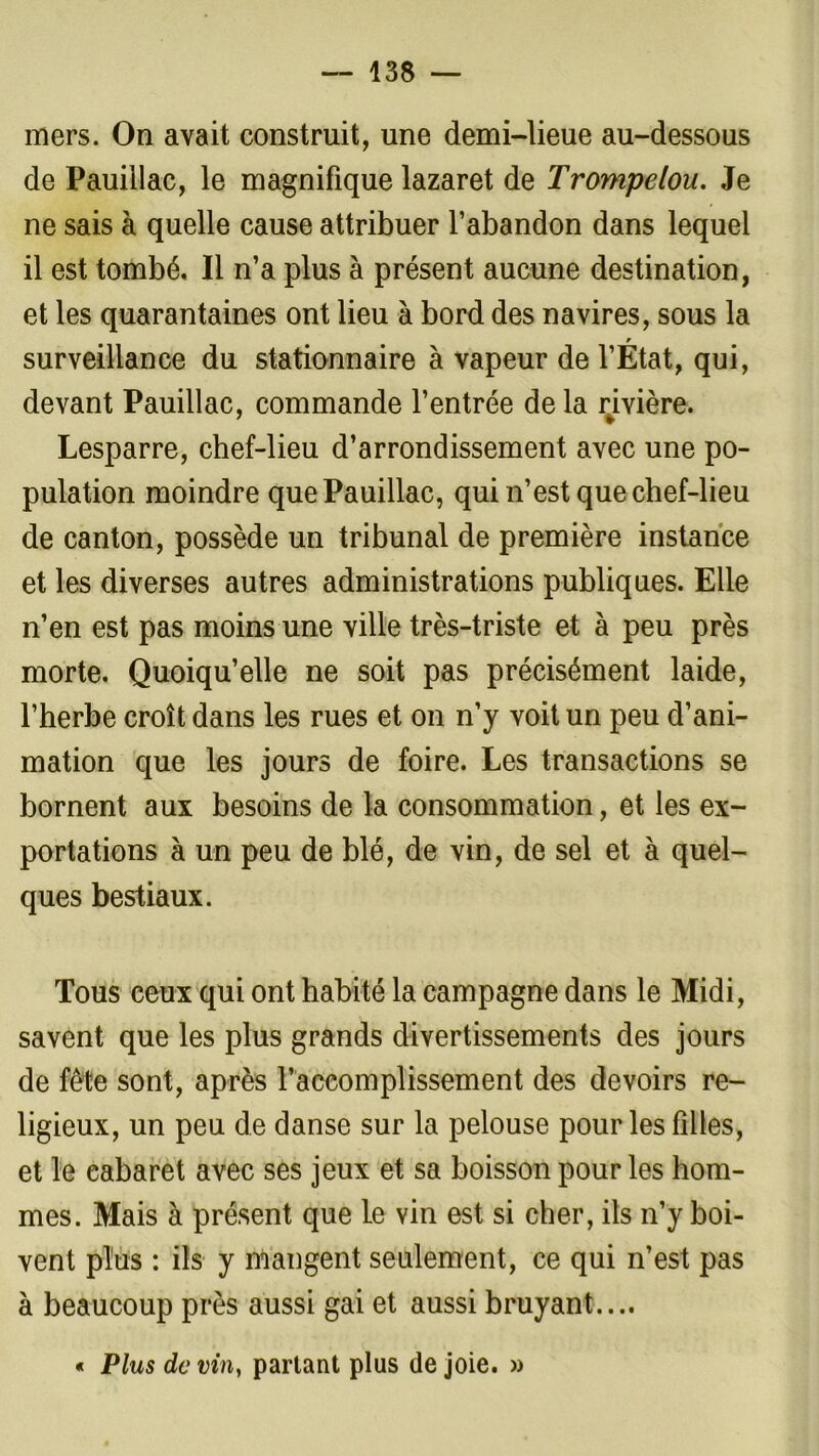 mers. On avait construit, une demi-lieue au-dessous de Pauiilac, le magnifique lazaret de Trompelou. Je ne sais à quelle cause attribuer l’abandon dans lequel il est tombé. Il n’a plus à présent aucune destination, et les quarantaines ont lieu à bord des navires, sous la surveillance du stationnaire à vapeur de l’Etat, qui, devant Pauiilac, commande l’entrée delà rivière. Lesparre, chef-lieu d’arrondissement avec une po- pulation moindre que Pauiilac, qui n’est que chef-lieu de canton, possède un tribunal de première instance et les diverses autres administrations publiques. Elle n’en est pas moins une ville très-triste et à peu près morte. Quoiqu’elle ne soit pas précisément laide, l’herbe croît dans les rues et on n’y voit un peu d’ani- mation que les jours de foire. Les transactions se bornent aux besoins de la consommation, et les ex- portations à un peu de blé, de vin, de sel et à quel- ques bestiaux. Tous ceux qui ont habité la campagne dans le Midi, savent que les plus grands divertissements des jours de fête sont, après l’accomplissement des devoirs re- ligieux, un peu de danse sur la pelouse pour les filles, et le cabaret avec ses jeux et sa boisson pour les hom- mes. Mais à présent que le vin est si cher, ils n’y boi- vent plus : ils y mangent seulement, ce qui n’est pas à beaucoup près aussi gai et aussi bruyant.... « Plus de vin, partant plus de joie. »