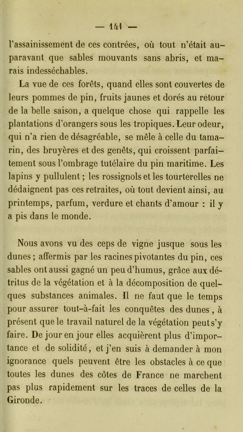 l’assainissement de ces contrées, où tout n’était au- paravant que sables mouvants sans abris, et ma- rais indesséchables. La vue de ces forêts, quand elles sont couvertes de leurs pommes de pin, fruits jaunes et dorés au retour de la belle saison, a quelque chose qui rappelle les plantations d’orangers sous les tropiques. Leur odeur, qui n’a rien de désagréable, se mêle à celle du tama- rin, des bruyères et des genêts, qui croissent parfai- tement sous l’ombrage tutélaire du pin maritime. Les lapins y pullulent ; les rossignols et les tourterelles ne dédaignent pas ces retraites, où tout devient ainsi, au printemps, parfum, verdure et chants d’amour : il y a pis dans le monde. Nous avons vu des ceps de vigne jusque sous les dunes ; affermis par les racines pivotantes du pin, ces sables ont aussi gagné un peu d’humus, grâce aux dé- tritus de la végétation et à la décomposition de quel- ques substances animales. Il ne faut que le temps pour assurer tout-à-fait les conquêtes des dunes , à présent que le travail naturel de la végétation peut s’y faire. De jour en jour elles acquièrent plus d’impor- tance et de solidité, et j’en suis à demander à mon ignorance quels peuvent être les obstacles à ce que toutes les dunes des côtes de France ne marchent pas plus rapidement sur les traces de celles de la Gironde.