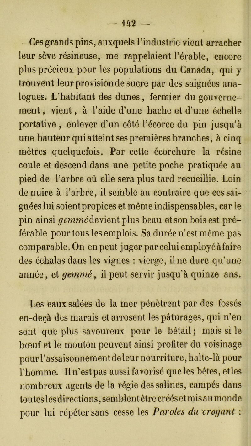 Ces grands pins, auxquels l’industrie vient arracher leur sève résineuse, me rappelaient l’érable, encore plus précieux pour les populations du Canada, qui y trouvent leur provision de sucre par des saignées ana- logues. L’habitant des dunes, fermier du gouverne- ment , vient, à l’aide d’une hache et d’une échelle portative , enlever d’un côté l’écorce du pin jusqu’à une hauteur qui atteint ses premières branches, à cinq mètres quelquefois. Par cette écorchure la résine coule et descend dans une petite poche pratiquée au pied de l’arbre où elle sera plus tard recueillie. Loin de nuire à l’arbre, il semble au contraire que ces sai- gnées lui soient propices et même indispensables, car ] e pin ainsi ^mm^devientplus beau et son bois est pré- férable pour tous les emplois. Sa durée n’est même pas comparable. On en peut juger par celui employé à faire des échalasdans les vignes : vierge, il ne dure qu’une année, et gemméf il peut servir jusqu’à quinze ans. Les eaux salées de la mer pénètrent par des fossés en-deçà des marais et arrosent les pâturages, qui n’en sont que plus savoureux pour le bétail ; mais si le bœuf et le mouton peuvent ainsi profiter du voisinage pourl’assaisonnementdeleur nourriture, halte-là pour l’homme. Il n’est pas aussi favorisé que les bêtes, et les nombreux agents de la régie des salines, campés dans toutes les directions, semblent être créés et mis au monde pour lui répéter sans cesse les Paroles du croyant :