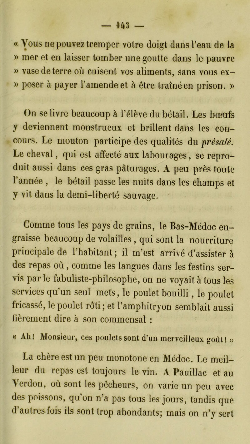 » mer et en laisser tomber une goutte dans le pauvre » vase de terre où cuisent vos aliments, sans vous ex- » poser à payer l’amende et à être traîné en prison. » On se livre beaucoup à l’élève du bétail. Les bœufs y deviennent monstrueux et brillent dans les con- cours. Le mouton participe des qualités du 'présalé. Le cheval, qui est affecté aux labourages, se repro- duit aussi dans ces gras pâturages. A peu près toute l’année , le bétail passe les nuits dans les champs et y vit dans la demi-liberté sauvage. Comme tous les pays de grains, le Bas-Médoc en- graisse beaucoup de volailles, qui sont la nourriture principale de l’habitant ; il m’est arrivé d’assister à des repas où, comme les langues dans les festins ser- vis par le fabuliste-philosophe, on ne voyait à tous les services qu’un seul mets, le poulet bouilli, le poulet fricassé, le poulet rôti; et l’amphitryon semblait aussi fièrement dire à son commensal : « Ah! Monsieur, ces poulets sont d’un merveilleux goût! » La chère est un peu monotone en Médoc. Le meil- leur du repas est toujours le vin. A Pauillac et au Yerdon, où sont les pêcheurs, on varie un peu avec des poissons, qu’on n’a pas tous les jours, tandis que d autres fois ils sont trop abondants; mais on n’y sert