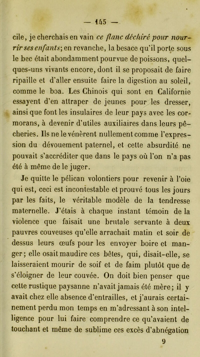 cile, je cherchais en vain ce flanc déchiré pour nour- rir ses enfants-, en revanche, la besace qu’il porte sous le bec était abondamment pourvue de poissons, quel- ques-uns vivants encore, dont il se proposait de faire ripaille et d’aller ensuite faire la digestion au soleil, comme le boa. Les Chinois qui sont en Californie essayent d’en attraper de jeunes pour les dresser, ainsique font les insulaires de leur pays avec les cor- morans, à devenir d’utiles auxiliaires dans leurs pê- cheries. Ils ne le vénèrent nullement comme l’expres- sion du dévouement paternel, et cette absurdité ne pouvait s’accréditer que dans le pays où l’on n’a pas été à même de le juger. Je quitte le pélican volontiers pour revenir à l’oie qui est, ceci est incontestable et prouvé tous les jours par les faits, le véritable modèle de la tendresse maternelle. J’étais à chaque instant témoin de la violence que faisait une brutale servante à deux pauvres couveuses qu’elle arrachait matin et soir de dessus leurs œufs pour les envoyer boire et man- ger; elle osait maudire ces bêtes, qui, disait-elle, se laisseraient mourir de soif et de faim plutôt que de s’éloigner de leur couvée. On doit bien penser que cette rustique paysanne n’avait jamais été mère; il y avait chez elle absence d’entrailles, et j’aurais certai- nement perdu mon temps en m’adressant à son intel- ligence pour lui faire comprendre ce qu’avaient de touchant et même de sublime ces excès d’abnégation