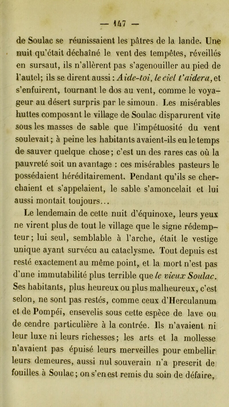 de Soulac se réunissaient les pâtres de la lande. Une nuit qu’était déchaîné le vent des tempêtes, réveillés en sursaut, ils n’allèrent pas s’agenouiller au pied de l’autel; ils se dirent aussi : Aicle-toi, le ciel t'aidera, et s’enfuirent, tournant le dos au vent, comme le voya- geur au désert surpris par le simoun. Les misérables huttes composant le village de Soulac disparurent vite sous les masses de sable que l’impétuosité du vent soulevait; à peine les habitants avaient-ils eu le temps de sauver quelque chose; c’est un des rares cas où la pauvreté soit un avantage : ces misérables pasteurs le possédaient héréditairement. Pendant qu’ils se cher- chaient et s’appelaient, le sable s’amoncelait et lui aussi montait toujours... Le lendemain de cette nuit d’équinoxe, leurs yeux ne virent plus de tout le village que le signe rédemp- teur; lui seul, semblable à l’arche, était le vestige unique ayant survécu au cataclysme. Tout depuis est resté exactement au même point, et la mort n’est pas d’une immutabilité plus terrible que le vieux Soulac. Ses habitants, plus heureux ou plus malheureux, c’est selon, ne sont pas restés, comme ceux d’Herculanum et de Pompéï, ensevelis sous cette espèce de lave ou de cendre particulière à la contrée. Iis n’avaient ni leur luxe ni leurs richesses ; les arts et la mollesse n avaient pas épuisé leurs merveilles pour embellir leurs demeures, aussi nul souverain n’a prescrit de fouilles à Soulac; on s’en est remis du soin de défaire,