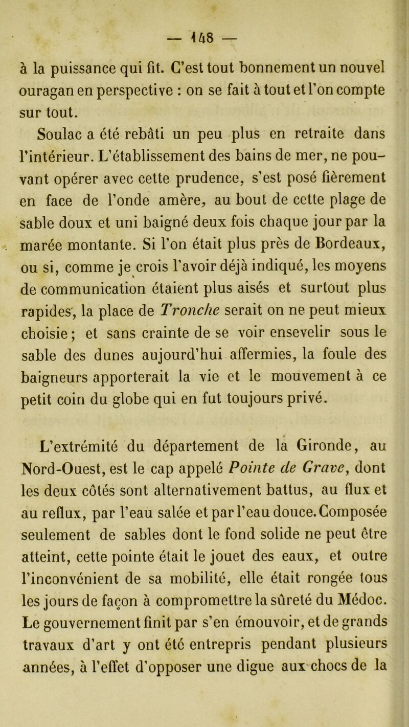 à la puissance qui fit. C’est tout bonnement un nouvel ouragan en perspective : on se fait à tout et l’on compte sur tout. Soulac a été rebâti un peu plus en retraite dans l’intérieur. L’établissement des bains de mer, ne pou- vant opérer avec cette prudence, s’est posé fièrement en face de l’onde amère, au bout de cette plage de sable doux et uni baigné deux fois chaque jour par la marée montante. Si l’on était plus près de Bordeaux, ou si, comme je crois l’avoir déjà indiqué, les moyens de communication étaient plus aisés et surtout plus rapides', la place de Tronche serait on ne peut mieux choisie ; et sans crainte de se voir ensevelir sous le sable des dunes aujourd’hui affermies, la foule des baigneurs apporterait la vie et le mouvement à ce petit coin du globe qui en fut toujours privé. « L’extrémité du département de la Gironde, au Nord-Ouest, est le cap appelé Pointe de Grave, dont les deux côtés sont alternativement battus, au flux et au reflux, par l’eau salée et par l’eau douce. Composée seulement de sables dont le fond solide ne peut être atteint, cette pointe était le jouet des eaux, et outre l’inconvénient de sa mobilité, elle était rongée tous les jours de façon à compromettre la sûreté du Médoc. Le gouvernement finit par s’en émouvoir, et de grands travaux d’art y ont été entrepris pendant plusieurs années, à l’effet d’opposer une digue aux chocs de la