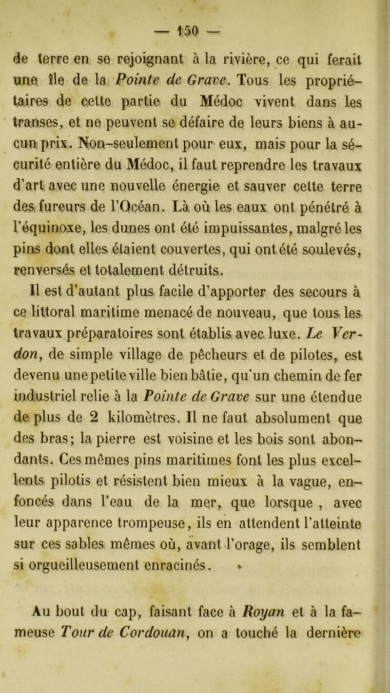 — 150 — de terre en se rejoignant à la rivière, ce qui ferait une île de la Pointe de Grave. Tous les proprié- taires de cette partie du Médoc vivent dans les transes, et ne peuvent se défaire de leurs biens à au- cun prix. Non-seulement pour eux, mais pour la sé- curité entière du Médoc, il faut reprendre les travaux d’art avec une nouvelle énergie et sauver cette terre des fureurs de l’Océan. Là où les eaux ont pénétré à l’équinoxe, les dunes ont été impuissantes, malgré les pins dont elles étaient couvertes, qui ont été soulevés, renversés et totalement détruits. Il est d’autant plus facile d’apporter des secours à ce littoral maritime menacé de nouveau, que tous les travaux préparatoires sont établis avec luxe. Le Ver- dony de simple village de pêcheurs et de pilotes, est devenu une petite ville bien bâtie, qu'un chemin de fer industriel relie à la Pointe de Grave sur une étendue de plus de 2 kilomètres. Il ne faut absolument que des bras; la pierre est voisine et les bois sont abon- dants. Ces mêmes pins maritimes font les plus excel- lents pilotis et résistent bien mieux à la vague, en- foncés dans l’eau de la mer, que lorsque , avec leur apparence trompeuse, ils en attendent l’atteinte sur ces sables mêmes où, avant l’orage, ils semblent si orgueilleusement enracinés. Au bout du cap, faisant face à Roy an et à la fa- meuse Tour de Cordouan, on a touché la dernière