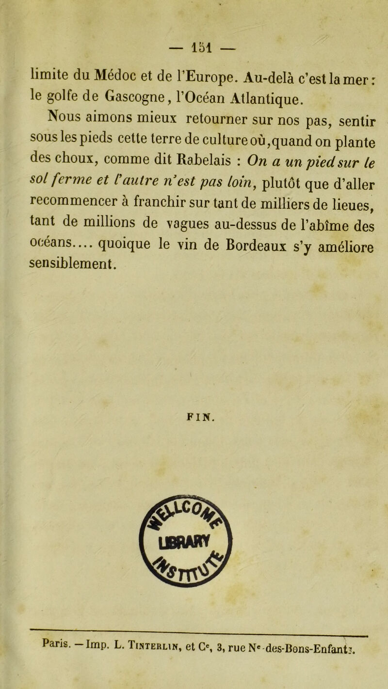 — 151 — limite du Médoc et de l’Europe. Au-delà c’est la mer: le golfe de Gascogne, l’Océan Atlantique. Nous aimons mieux retourner sur nos pas, sentir sous les pieds cette terre de culture où,quand on plante des choux, comme dit Rabelais : On a un pied sur le sol ferme et Cautre nJest pas loin, plutôt que d’aller recommencer à franchir sur tant de milliers de lieues, tant de millions de vagues au-dessus de l’abîme des océans— quoique le vin de Bordeaux s’y améliore sensiblement. FIN. Paris. -Imp. L. Tinterun, et O, 3, rue Ne-des-Bons-Enfant?.