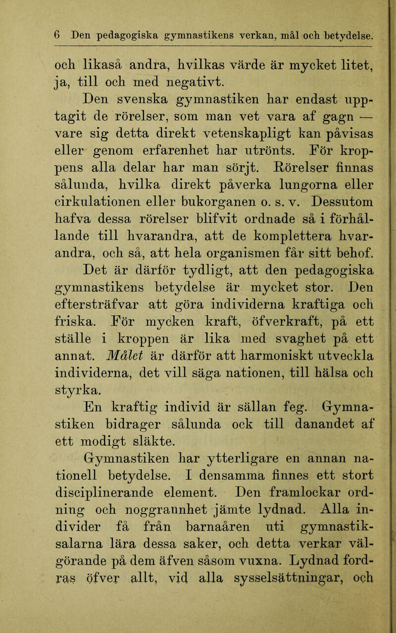 och likaså andra, kvilkas värde är mycket litet, ja, till och med negativt. Den svenska gymnastiken har endast upp- tagit de rörelser, som man vet vara af gagn — vare sig detta direkt vetenskapligt kan påvisas eller genom erfarenhet har utrönts. För krop- pens alla delar har man sörjt. Rörelser finnas sålunda, hvilka direkt påverka lungorna eller cirkulationen eller bukorganen o. s. v. Dessutom hafva dessa rörelser blifvit ordnade så i förhål- lande till hvarandra, att de komplettera hvar- andra, och så, att hela organismen får sitt behof. Det är därför tydligt, att den pedagogiska gymnastikens betydelse är mycket stor. Den eftersträfvar att göra individerna kraftiga och friska. För mycken kraft, öfverkraft, på ett ställe i kroppen är lika med svaghet på ett annat. Målet är därför att harmoniskt utveckla individerna, det vill säga nationen, till hälsa och styrka. En kraftig individ är sällan feg. Gymna- stiken bidrager sålunda ock till danandet af ett modigt släkte. Gymnastiken har ytterligare en annan na- tionell betydelse. I densamma finnes ett stort disciplinerande element. Den framlockar ord- ning och noggrannhet jämte lydnad. Alla in- divider få från barnaåren uti gymnastik- salarna lära dessa saker, och detta verkar väl- görande på dem äfven såsom vuxna. Lydnad ford- ras öfver allt, vid alla sysselsättningar, och