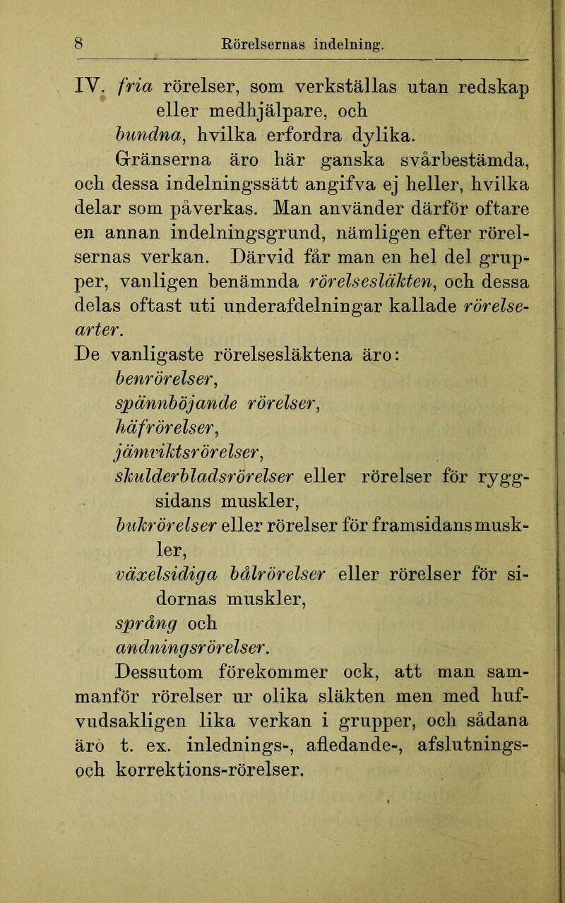 IV. fria rörelser, som verkställas utan redskap eller medhjälpare, och bundna, hvilka erfordra dylika. Gränserna äro här ganska svårbestämda, och dessa indelningssätt angifva ej heller, hvilka delar som påverkas. Man använder därför oftare en annan indelningsgrund, nämligen efter rörel- sernas verkan. Därvid får man en hel del grup- per, vanligen benämnda rörelsesläkten, och dessa delas oftast uti underafdelningar kallade rörelse- arter. De vanligaste rörelsesläktena äro: benrörelser, spännböjande rörelser, häfrörelser, j ämviktsröre Iser, skulderbladsrörelser eller rörelser för rygg- sidans muskler, bukrörelser eller rörelser för framsidans musk- ler, växelsidiga bålrörelser eller rörelser för si- dornas muskler, språng och andningsrörelser. Dessutom förekommer ock, att man sam- manför rörelser ur olika släkten men med huf- vudsakligen lika verkan i grupper, och sådana äro t. ex. inlednings-, afledande-, afslutnings- och korrektions-rörelser.