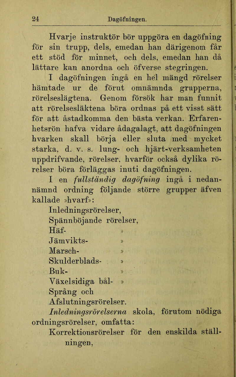 Hvarje instruktör bör uppgöra en dagöfning för sin trupp, dels, emedan han därigenom får ett stöd för minnet, och dels, emedan han då lättare kan anordna och öfverse stegringen. I dagöfningen ingå en hel mängd rörelser hämtade ur de förut omnämnda grupperna, rörelseslägtena. Grenom försök har man funnit att rörelsesläktena böra ordnas på ett visst sätt för att åstadkomma den bästa verkan. Erfaren- hetsrön hafva vidare ådagalagt, att dagöfningen hvarken skall börja eller sluta med mycket starka, d. v. s. lung- och hjärt-verksamheten uppdrifvande, rörelser, hvarför också dylika rö- relser böra förläggas inuti dagöfningen. I en fullständig dagöfning ingå i nedan- nämnd ordning följande större grupper äfven kallade »hvarf»: Inledningsrörelser, Spännböjande rörelser, Häf- Jämvikts- » Marsch- » Skulderblads- » Buk- » Yäxelsidiga bål- » Språng och Afslutningsrörelser. Inledningsrörelserna skola, förutom nödiga ordningsrörelser, omfatta: Korrektionsrörelser för den enskilda ställ- ningen,