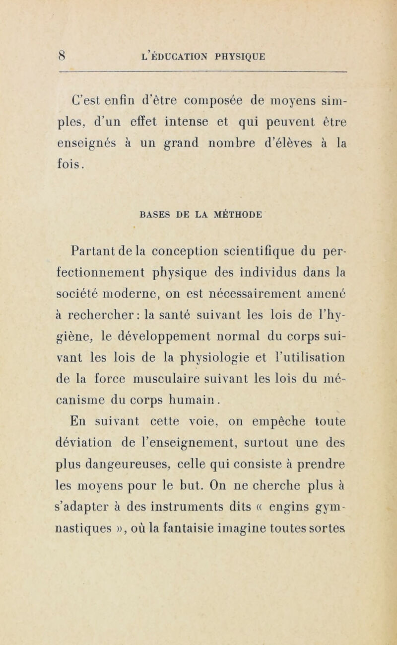 C'est enfin d’ètre composée de moyens sim- ples, d’un effet intense et qui peuvent être enseignés à un grand nombre d’élèves à la fois. BASES DE LA MÉTHODE Partant de la conception scientifique du per- fectionnement physique des individus dans la société moderne, on est nécessairement amené à rechercher: la santé suivant les lois de l’hy- giène, le développement normal du corps sui- vant les lois de la physiologie et l’utilisation de la force musculaire suivant les lois du mé- canisme du corps humain. En suivant cette voie, on empêche toute déviation de l’enseignement, surtout une des plus dangeureuses, celle qui consiste à prendre les moyens pour le but. On ne cherche plus à s’adapter à des instruments dits « engins gym- nastiques », où la fantaisie imagine toutes sortes