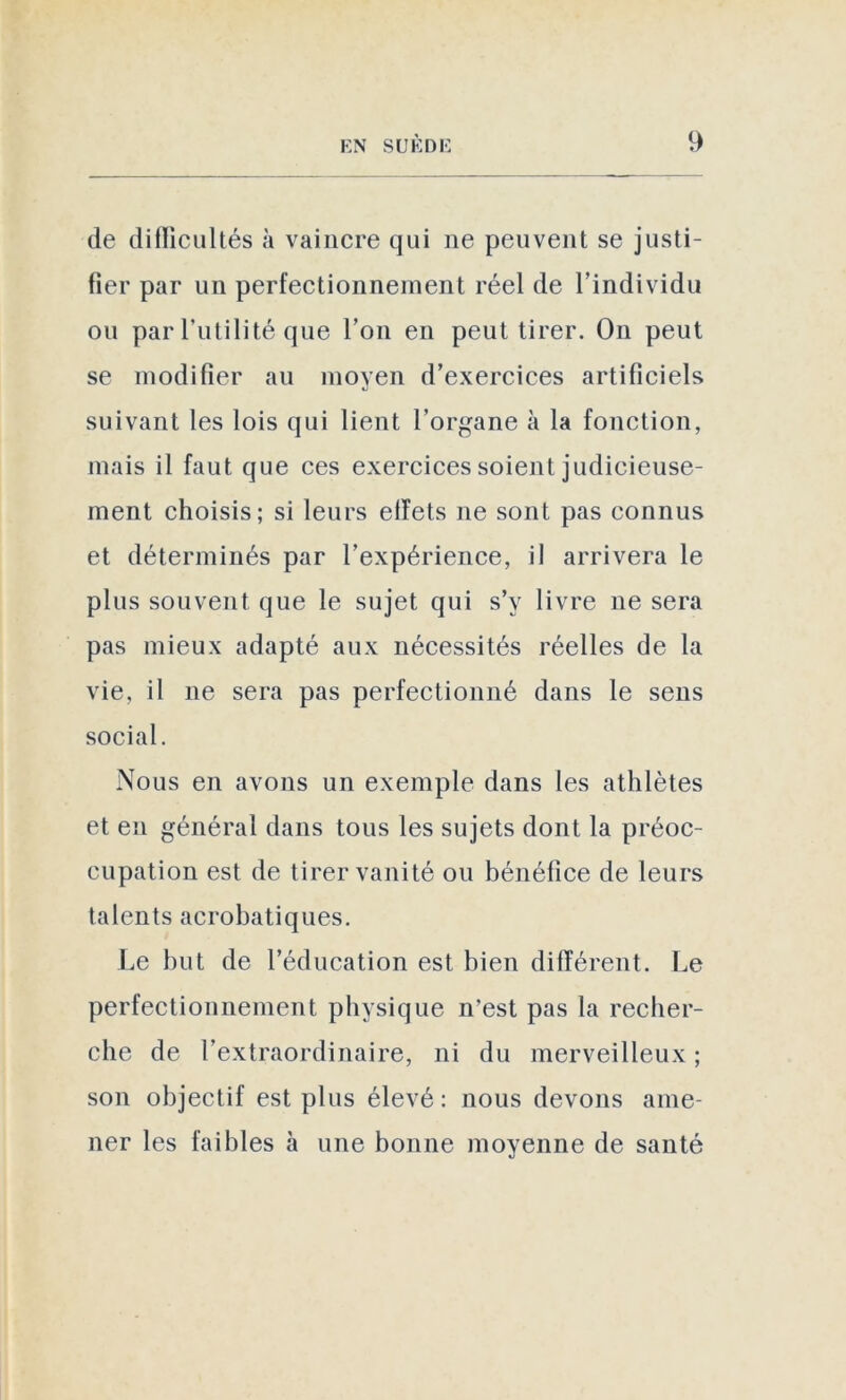 de difficultés à vaincre qui ne peuvent se justi- fier par un perfectionnement réel de l’individu ou par l’utilité que l’on en peut tirer. On peut se modifier au moyen d’exercices artificiels suivant les lois qui lient l’organe à la fonction, mais il faut que ces exercices soient judicieuse- ment choisis; si leurs effets ne sont pas connus et déterminés par l’expérience, il arrivera le plus souvent que le sujet qui s’y livre ne sera pas mieux adapté aux nécessités réelles de la vie, il 11e sera pas perfectionné dans le sens social. Nous en avons un exemple dans les athlètes et en général dans tous les sujets dont la préoc- cupation est de tirer vanité ou bénéfice de leurs talents acrobatiques. Le but de l’éducation est bien différent. Le perfectionnement physique n’est pas la recher- che de l’extraordinaire, ni du merveilleux ; son objectif est plus élevé: nous devons ame- ner les faibles à une bonne moyenne de santé