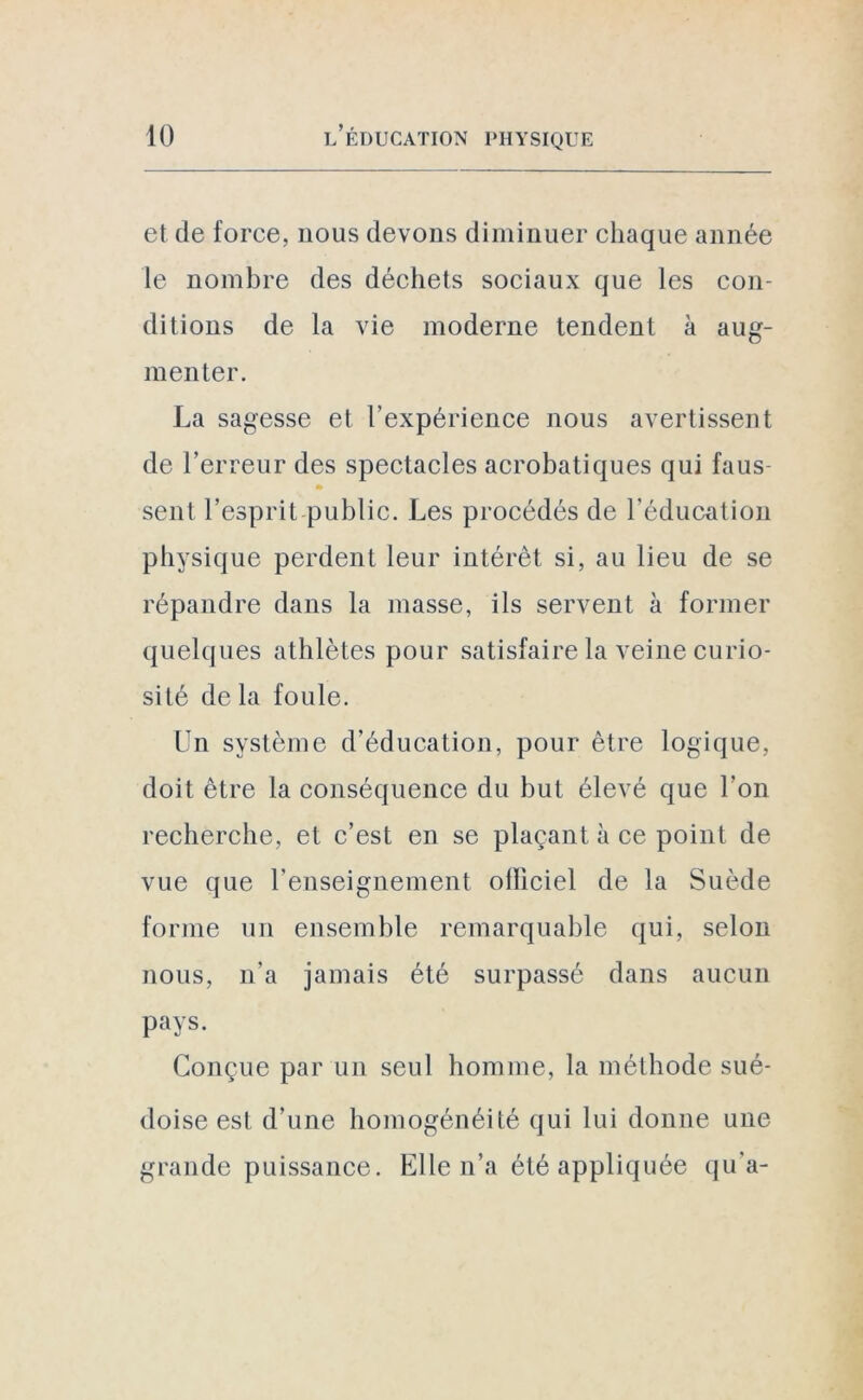 et de force, nous devons diminuer chaque année le nombre des déchets sociaux que les con- ditions de la vie moderne tendent à aug- menter. La sagesse et l'expérience nous avertissent de l’erreur des spectacles acrobatiques qui faus- sent l’esprit public. Les procédés de l’éducation physique perdent leur intérêt si, au lieu de se répandre dans la masse, ils servent à former quelques athlètes pour satisfaire la veine curio- sité de la foule. Un système d’éducation, pour être logique, doit être la conséquence du but élevé que l’on recherche, et c’est en se plaçant à ce point de vue que renseignement olliciel de la Suède forme un ensemble remarquable qui, selon nous, n’a jamais été surpassé dans aucun pays. Conçue par un seul homme, la méthode sué- doise est d’une homogénéité qui lui donne une grande puissance. Elle n’a été appliquée qu’a-