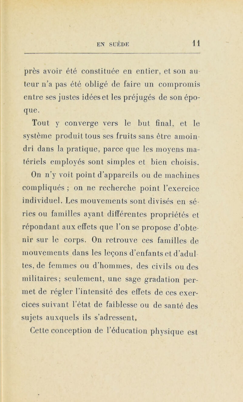 près avoir été constituée en entier, et son au teur n’a pas été obligé de faire un compromis entre ses justes idées et les préjugés de son épo- que. Tout y converge vers le but final, et le système produit tous ses fruits sans être amoin- dri dans la pratique, parce que les moyens ma- tériels employés sont simples et bien choisis. On n’y voit point d’appareils ou de machines compliqués ; on ne recherche point l’exercice individuel. Les mouvements sont divisés en sé- ries ou familles ayant différentes propriétés et répondant aux effets que l’on se propose d’obte- nir sur le corps. On retrouve ces familles de mouvements dans les leçons d’enfants et d’adul- tes, de femmes ou d’hommes, des civils ou des militaires; seulement, une sage gradation per- met de régler l'intensité des effets de ces exer- cices suivant l’état de faiblesse ou de santé des sujets auxquels ils s’adressent. Cette conception de l'éducation physique est