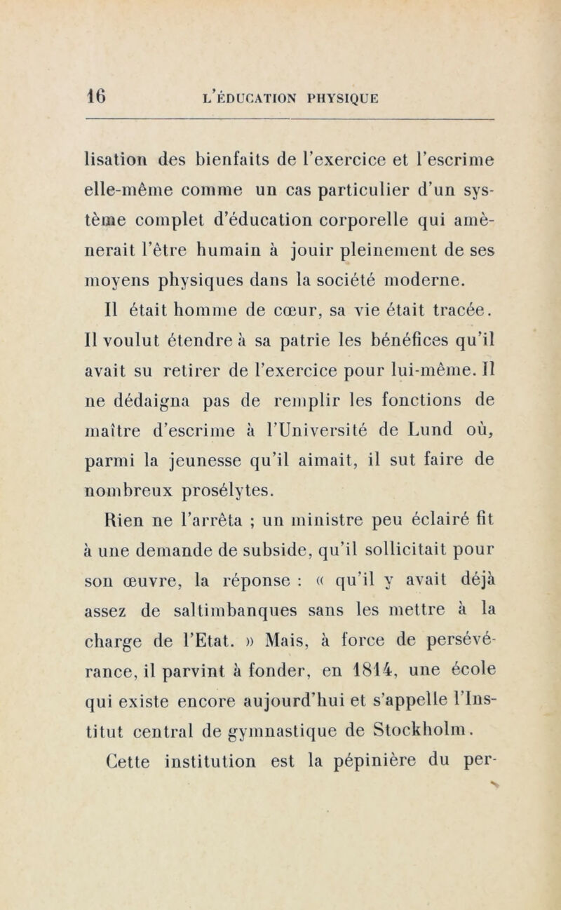 lisation des bienfaits de l’exercice et l’escrime elle-même comme un cas particulier d’un sys- tème complet d’éducation corporelle qui amè- nerait l’être humain à jouir pleinement de ses moyens physiques dans la société moderne. Il était homme de cœur, sa vie était tracée. Il voulut étendre à sa patrie les bénéfices qu’il avait su retirer de l’exercice pour lui-même. Il ne dédaigna pas de remplir les fonctions de maître d’escrime à l’Université de Lund où, parmi la jeunesse qu’il aimait, il sut faire de nombreux prosélytes. Kien ne l’arrêta ; un ministre peu éclairé fit à une demande de subside, qu’il sollicitait pour son œuvre, la réponse : « qu’il y avait déjà assez de saltimbanques sans les mettre à la charge de l'Etat. » Mais, à force de persévé- rance, il parvint à fonder, en 1814, une école qui existe encore aujourd'hui et s’appelle l’Ins- titut central de gymnastique de Stockholm. Cette institution est la pépinière du per-