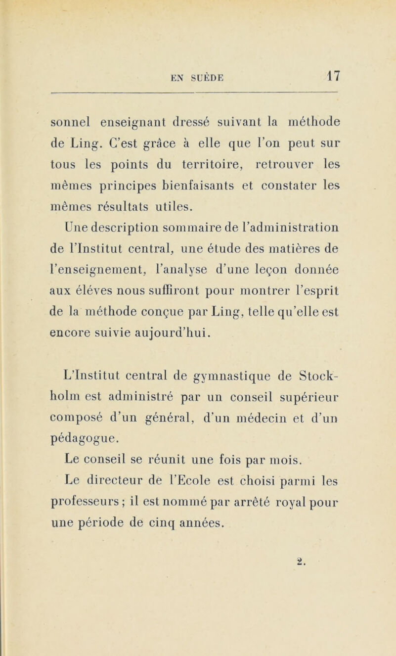 sonnel enseignant dressé suivant la méthode de Ling. C’est grâce à elle que l'on peut sur tous les points du territoire, retrouver les mêmes principes bienfaisants et constater les mêmes résultats utiles. Une description sommaire de l’administration de l’Institut central, une étude des matières de l’enseignement, l’analyse d’une leçon donnée aux éléves nous suffiront pour montrer l’esprit de la méthode conçue par Ling, telle qu’elle est encore suivie aujourd’hui. L’Institut central de gymnastique de Stock- holm est administré par un conseil supérieur composé d’un général, d’un médecin et d’un pédagogue. Le conseil se réunit une fois par mois. Le directeur de l’Ecole est choisi parmi les professeurs ; il est nommé par arrêté royal pour une période de cinq années.