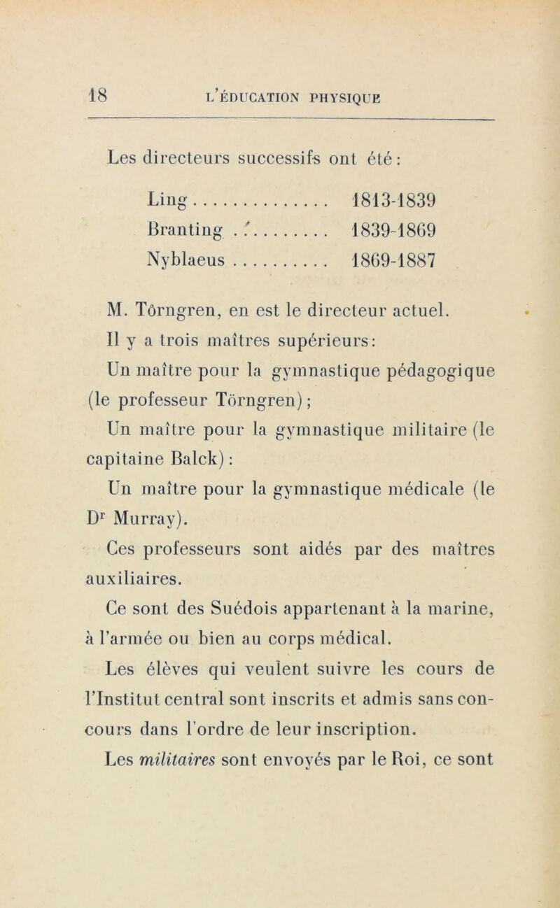 Les directeurs successifs ont été: Ling 1813-1839 Branting . 1839-1869 Nyblaeus 1869-1887 M. Tôrngren, en est le directeur actuel. Il y a trois maîtres supérieurs: Un maître pour la gymnastique pédagogique (le professeur Tôrngren) ; Un maître pour la gymnastique militaire (le capitaine Balck) : Un maître pour la gymnastique médicale (le Dr Murray). Ces professeurs sont aidés par des maîtres auxiliaires. Ce sont des Suédois appartenant à la marine, à l’armée ou bien au corps médical. Les élèves qui veulent suivre les cours de l’Institut central sont inscrits et admis sans con- cours dans l’ordre de leur inscription. Les militaires sont envoyés par le Roi, ce sont