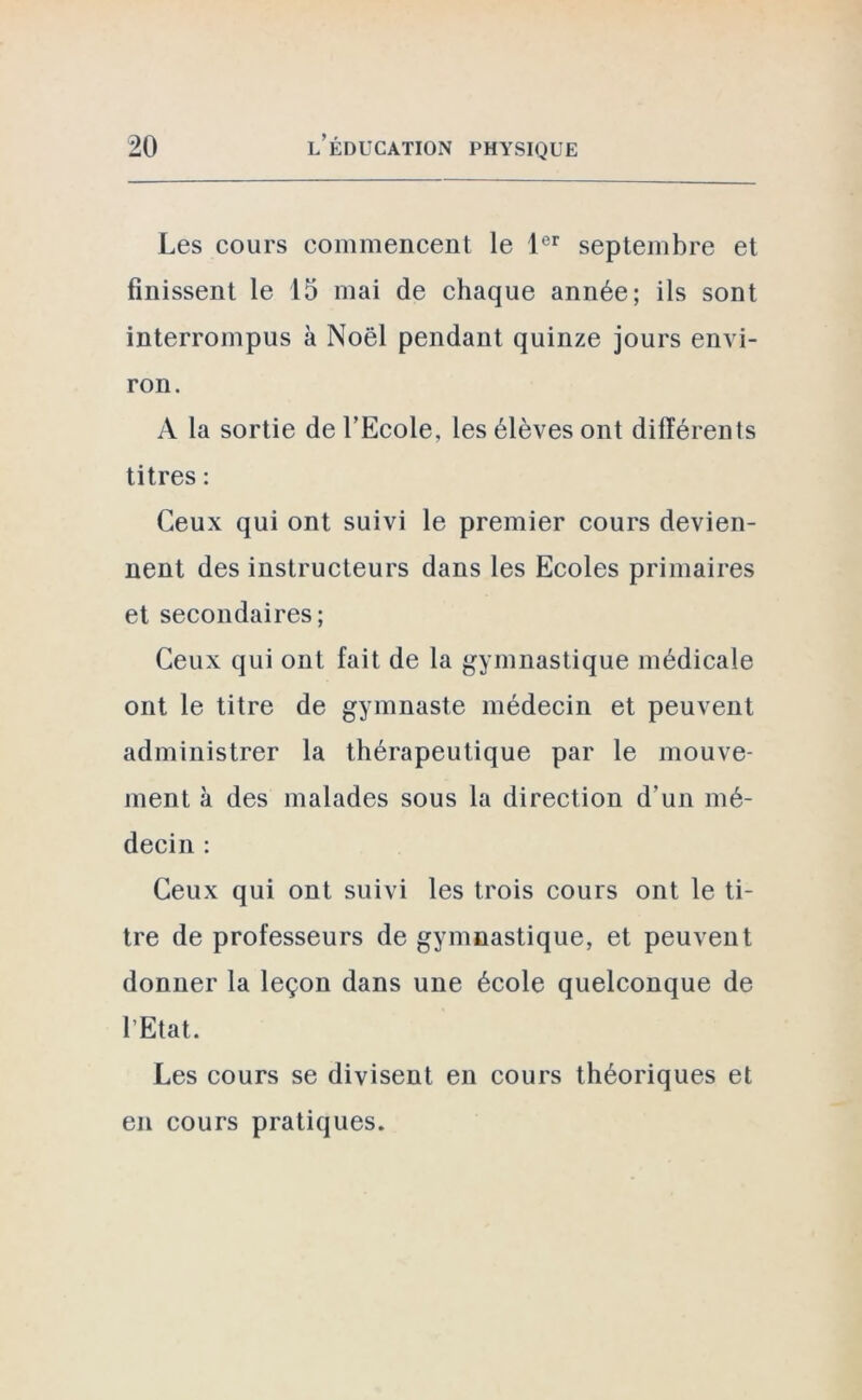 Les cours commencent le 1er septembre et finissent le 15 mai de chaque année; ils sont interrompus à Noël pendant quinze jours envi- ron. A la sortie de l’Ecole, les élèves ont différents titres : Ceux qui ont suivi le premier cours devien- nent des instructeurs dans les Ecoles primaires et secondaires; Ceux qui ont fait de la gymnastique médicale ont le titre de gymnaste médecin et peuvent administrer la thérapeutique par le mouve- ment à des malades sous la direction d'un mé- decin : Ceux qui ont suivi les trois cours ont le ti- tre de professeurs de gymnastique, et peuvent donner la leçon dans une école quelconque de l’Etat. Les cours se divisent en cours théoriques et en cours pratiques.