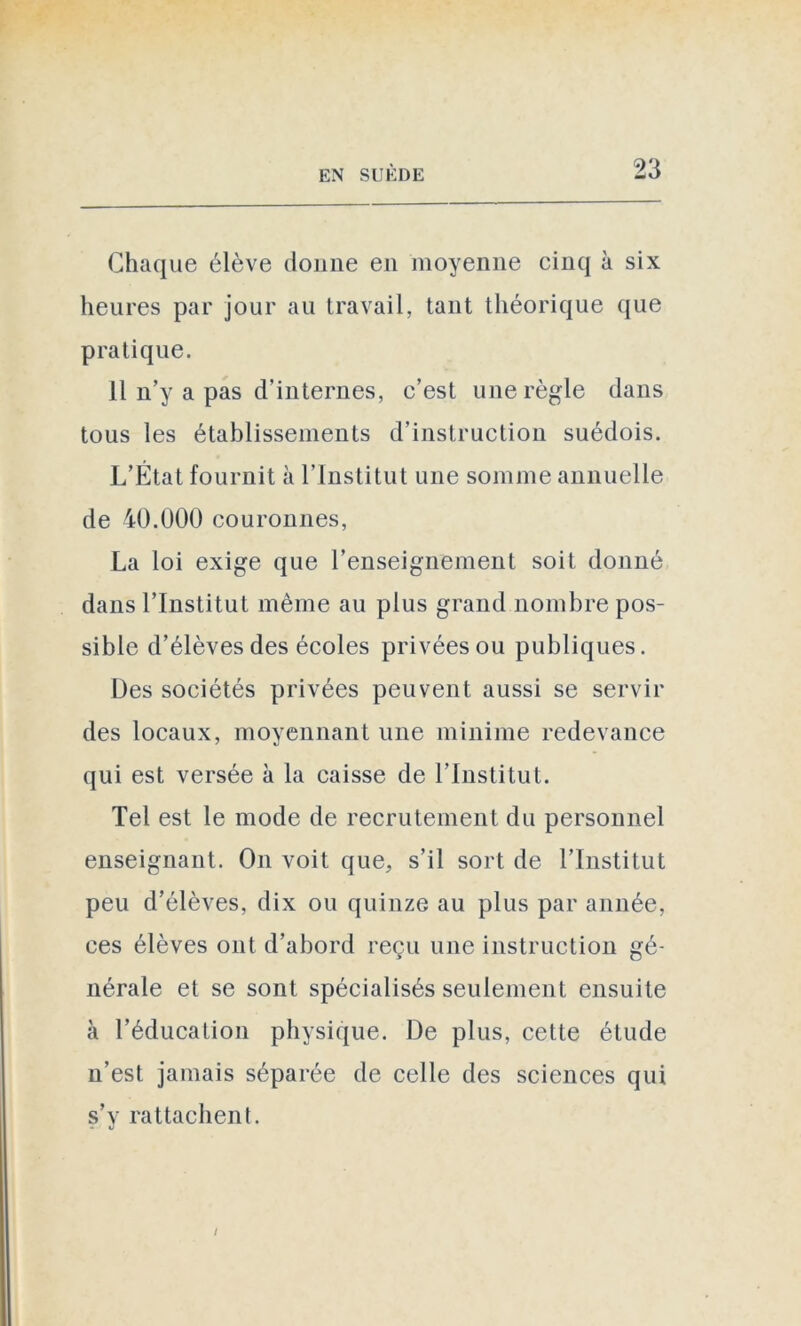 Chaque élève donne en moyenne cinq à six heures par jour au travail, tant théorique que pratique. 11 n’y a pas d’internes, c’est une règle dans tous les établissements d’instruction suédois. L’État fournit à l’Institut une somme annuelle de 40.000 couronnes, La loi exige que l’enseignement soit donné dans l’Institut même au plus grand nombre pos- sible d’élèves des écoles privées ou publiques. Des sociétés privées peuvent aussi se servir des locaux, moyennant une minime redevance qui est versée à la caisse de l’Institut. Tel est le mode de recrutement du personnel enseignant. On voit que, s’il sort de l’Institut peu d’élèves, dix ou quinze au plus par année, ces élèves ont d’abord reçu une instruction gé- nérale et se sont spécialisés seulement ensuite à l’éducation physique. De plus, cette étude n’est jamais séparée de celle des sciences qui s’y rattachent. /