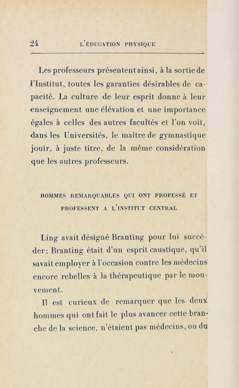 Les professeurs présentent ainsi, à la sortie de l’Institut, toutes les garanties désirables de ca- pacité. La culture de leur esprit donne à leur enseignement une élévation et une importance égales à celles des autres facultés et l'on voit, dans les Universités, le maître de gymnastique jouir, à juste titre, de la même considération que les autres professeurs. HOMMES REMARQUABLES QUI ONT PROFESSÉ ET PROFESSENT A u’iNSTITUT CENTRAL Ling avait désigné Branting pour lui succé- der; Branting était d’un esprit caustique, qu'il savait employer à l’occasion contre les médecins encore rebelles à la thérapeutique par le mou- vement. Il est curieux de remarquer que les deux hommes qui ont fait le plus avancer cette bran- che de la science, n’étaient pas médecins, ou du