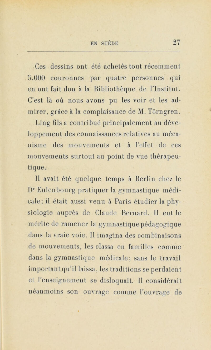 Ces dessins ont été achetés tout récemment 5.000 couronnes par quatre personnes qui en ont fait don à la Bibliothèque de l’Institut. C’est là où nous avons pu les voir et les ad- mirer, grâce à la complaisance de M. Tôrngren. Ling fils a contribué principalement au déve- loppement des connaissances relatives au méca- nisme des mouvements et à l’elfet de ces mouvements surtout au point de vue thérapeu- tique. Il avait été quelque temps à Berlin chez le Dr Eulenbourg pratiquer la gymnastique médi- cale; il était aussi venu à Paris étudier la phy- siologie auprès de Claude Bernard. Il eut le mérite de ramener la gymnastique pédagogique dans la vraie voie. Il imagina des combinaisons de mouvements, les classa en familles comme dans la gymnastique médicale; sans le travail important qu’il laissa, les traditions se perdaient et l’enseignement se disloquait. Il considérait néanmoins son ouvrage comme l'ouvrage de