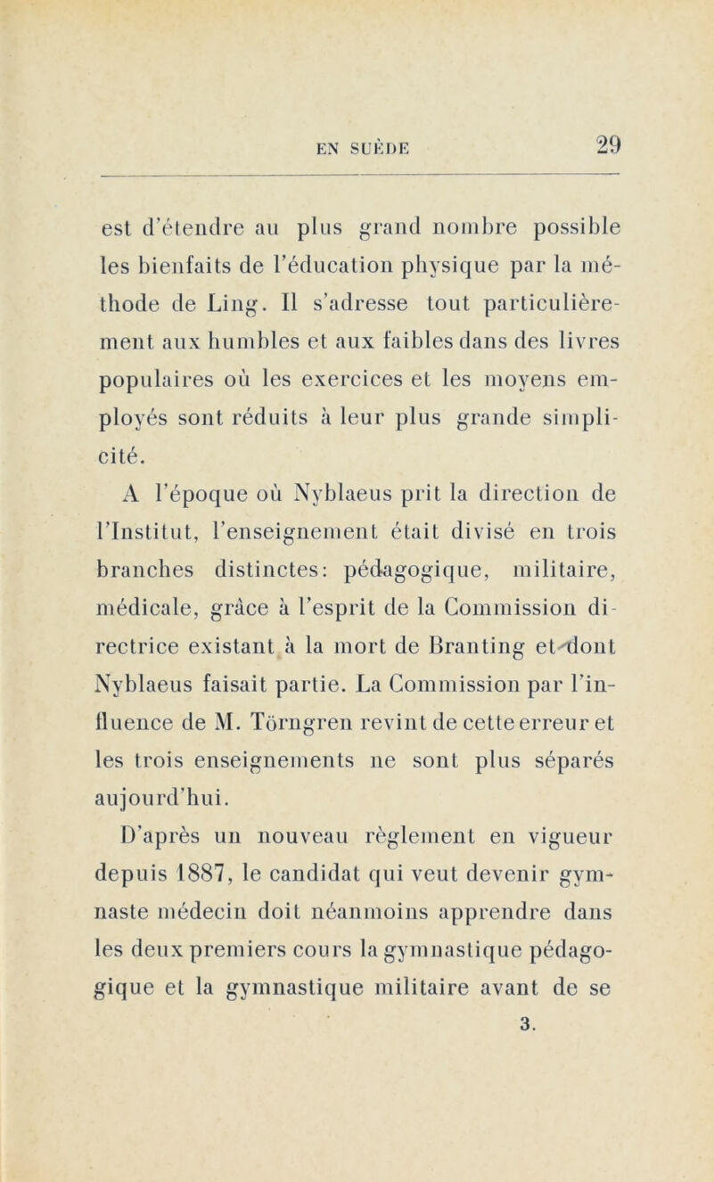 est d’étendre au plus grand nombre possible les bienfaits de l’éducation physique par la mé- thode de Ling. Il s’adresse tout particulière- ment aux humbles et aux faibles dans des livres populaires où les exercices et les moyens em- ployés sont réduits à leur plus grande simpli- cité. A l’époque où Nyblaeus prit la direction de l’Institut, l’enseignement était divisé en trois branches distinctes: pédagogique, militaire, médicale, grâce à l’esprit de la Commission di rectrice existant à la mort de Branting et^dont Nyblaeus faisait partie. La Commission par l'in- fluence de M. Tôrngren revint de cette erreur et les trois enseignements ne sont plus séparés aujourd’hui. D’après un nouveau règlement en vigueur depuis 1887, le candidat qui veut devenir gym- naste médecin doit néanmoins apprendre dans les deux premiers cours la gymnastique pédago- gique et la gymnastique militaire avant de se 3.