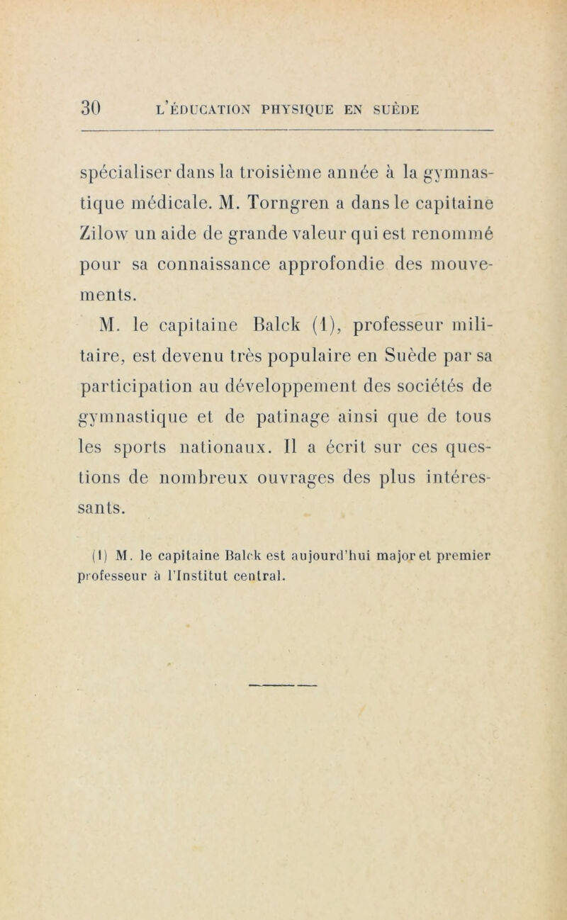 spécialiser dans la troisième année à la gymnas- tique médicale. M. Torngren a dans le capitaine Zilow un aide de grande valeur qui est renommé pour sa connaissance approfondie des mouve- ments. M. le capitaine Balck (1), professeur mili- taire, est devenu très populaire en Suède par sa participation au développement des sociétés de gymnastique et de patinage ainsi que de tous les sports nationaux. Il a écrit sur ces ques- tions de nombreux ouvrages des plus intéres- sants. (1) M. le capitaine Balck est aujourd’hui major et premier professeur à l’Institut central.