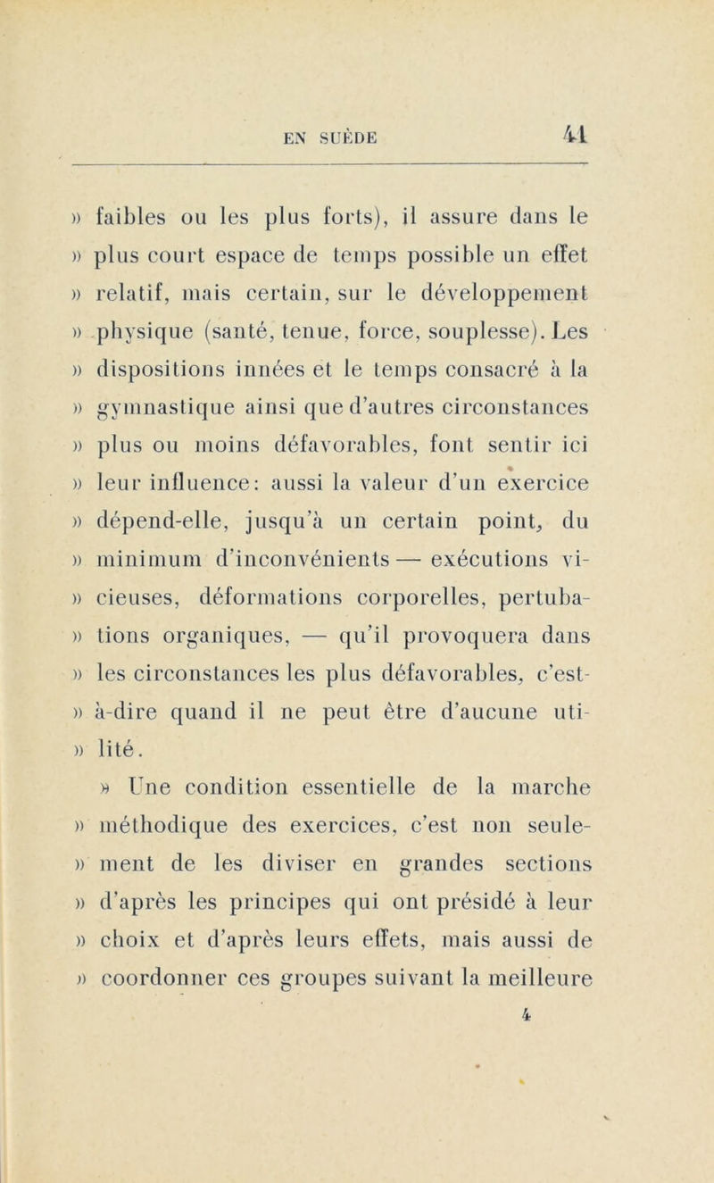 U » faibles ou les plus forts), il assure dans le » plus court espace de temps possible un effet » relatif, mais certain, sur le développement » physique (santé, tenue, force, souplesse). Les » dispositions innées et le temps consacré à la » gymnastique ainsi que d’autres circonstances » plus ou moins défavorables, font sentir ici » leur influence: aussi la valeur d’un exercice » dépend-elle, jusqu’à un certain point, du » minimum d’inconvénients—exécutions vi- » cieuses, déformations corporelles, pertuba- » tions organiques, — qu’il provoquera dans » les circonstances les plus défavorables, c’est- » à-dire quand il ne peut être d’aucune uti » lité. » Une condition essentielle de la marche )) méthodique des exercices, c’est non seule- » ment de les diviser en grandes sections » d'après les principes qui ont présidé à leur )) choix et d’après leurs effets, mais aussi de » coordonner ces groupes suivant la meilleure 4