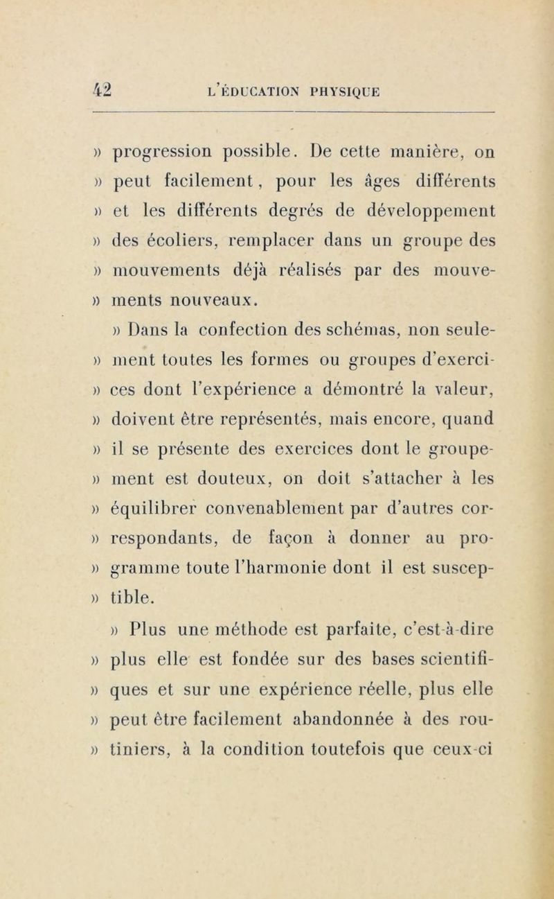 » progression possible. De cette manière, on » peut facilement, pour les Ages différents » et les différents degrés de développement » des écoliers, remplacer dans un groupe des » mouvements déjà réalisés par des mouve- » ments nouveaux. » Dans la confection des schémas, non seule- » ment toutes les formes ou groupes d’exerci » ces dont l’expérience a démontré la valeur, » doivent être représentés, mais encore, quand » il se présente des exercices dont le groupe- » ment est douteux, on doit s’attacher à les » équilibrer convenablement par d’autres cor- » respondants, de façon à donner au pro- » gramme toute l’harmonie dont il est suscep- » tible. » Plus une méthode est parfaite, c’est à dire » plus elle est fondée sur des bases scientifi- » ques et sur une expérience réelle, plus elle » peut être facilement abandonnée à des rou- » tiniers, à la condition toutefois que ceux ci