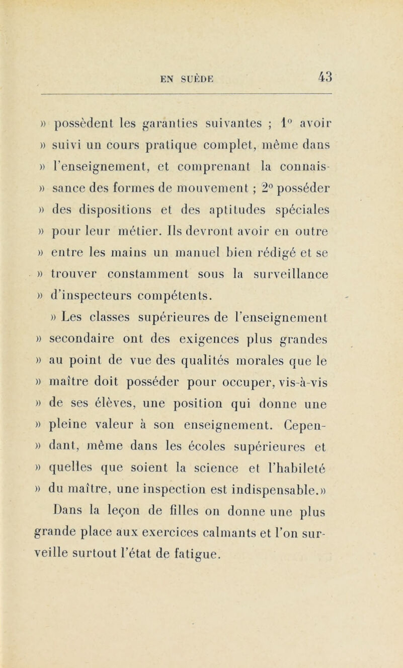 » possèdent les garanties suivantes ; 1° avoir » suivi un cours pratique complet, même dans » l’enseignement, et comprenant la connais » sanee des formes de mouvement ; 2° posséder » des dispositions et des aptitudes spéciales » pour leur métier. Ils devront avoir en outre » entre les mains un manuel bien rédigé et se » trouver constamment sous la surveillance » d’inspecteurs compétents. » Les classes supérieures de renseignement » secondaire ont des exigences plus grandes » au point de vue des qualités morales que le » maître doit posséder pour occuper, vis-à-vis » de ses élèves, une position qui donne une » pleine valeur à son enseignement. Cepen- » dant, même dans les écoles supérieures et » quelles que soient la science et l’habileté » du maître, une inspection est indispensable.» Dans la leçon de filles on donne une plus grande place aux exercices calmants et l’on sur- veille surtout l’état de fatigue.