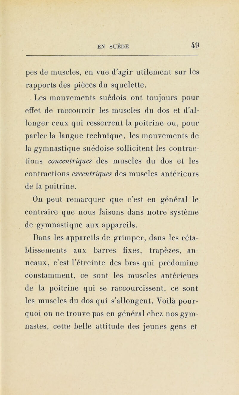 pes de muscles, en vue d'agir utilement sur les rapports des pièces du squelette. Les mouvements suédois ont toujours pour effet de raccourcir les muscles du dos et d’al- longer ceux qui resserrent la poitrine ou, pour parler la langue technique, les mouvements de la gymnastique suédoise sollicitent les contrac- tions concentriques des muscles du dos et les contractions excentriques des muscles antérieurs de la poitrine. On peut remarquer que c’est en général le contraire que nous faisons dans notre système de gymnastique aux appareils. Dans les appareils de grimper, dans les réta- blissements aux barres fixes, trapèzes, an- neaux, c’est l’étreinte des bras qui prédomine constamment, ce sont les muscles antérieurs de la poitrine qui se raccourcissent, ce sont les muscles du dos qui s’allongent. Voilà pour- quoi on ne trouve pas en général chez nos gym- nastes, cette belle attitude des jeunes gens et