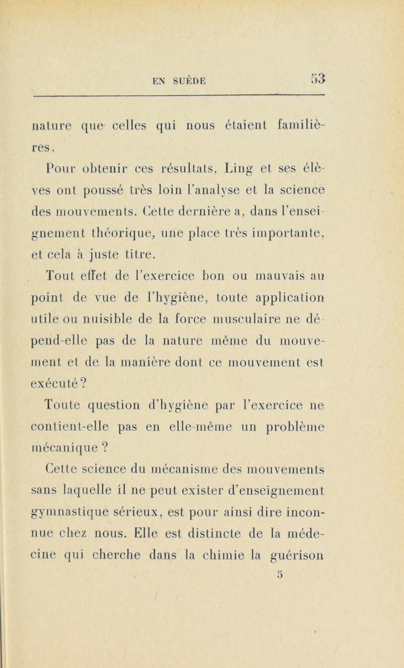 nature que celles qui nous étaient familiè- res . Pour obtenir ces résultats, Lin g et ses élè- ves ont poussé très loin l’analyse et la science des mouvements. Celte dernière a, dans rensei- gnement théorique, une place très importante, et cela à juste titre. Tout effet de l’exercice bon ou mauvais au point de vue de l’hygiène, toute application utile ou nuisible de la force musculaire ne dé- pend-elle pas de la nature même du mouve- ment et de la manière dont ce mouvement est exécuté? Toute question d’hygiène par l’exercice ne contient-elle pas en elle-même un problème mécanique ? Cette science du mécanisme des mouvements sans laquelle il ne peut exister d’enseignement gymnastique sérieux, est pour ainsi dire incon- nue chez nous. Elle est distincte de la méde- cine qui cherche dans la chimie la guérison