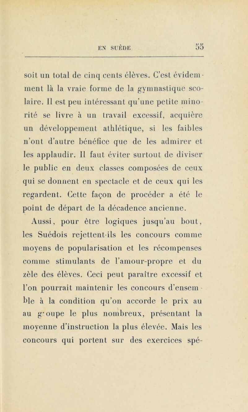 soit un total de cinq cents élèves. C’est évidem- ment là la vraie forme de la gymnastique sco- laire. Il est peu intéressant qu’une petite mino- rité se livre à un travail excessif, acquière un développement athlétique, si les faibles n’ont, d’autre bénéfice que de les admirer et les applaudir. 11 faut éviter surtout de diviser le public en deux classes composées de ceux qui se donnent en spectacle et de ceux qui les regardent. Cette façon de procéder a été le point de départ de la décadence ancienne. Aussi, pour être logiques jusqu’au bout, les Suédois rejettent-ils les concours comme moyens de popularisation et les récompenses comme stimulants de l’amour-propre et du zèle des élèves. Ceci peut paraître excessif et l’on pourrait maintenir les concours d’ensem ble à la condition qu’on accorde le prix au au g*oupe le plus nombreux, présentant la moyenne d’instruction la plus élevée. Mais les concours qui portent sur des exercices spé-