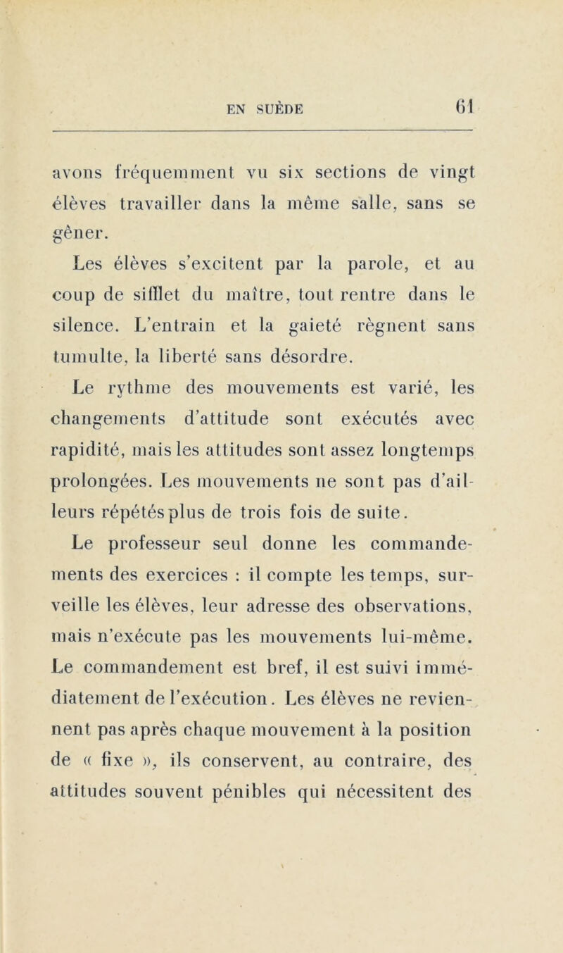 avons fréquemment, vu six sections de vingt élèves travailler dans la même salle, sans se gêner. Les élèves s’excitent par la parole, et au coup de si filet du maître, tout rentre dans le silence. L’entrain et la gaieté régnent sans tumulte, la liberté sans désordre. Le rythme des mouvements est varié, les changements d’attitude sont exécutés avec rapidité, mais les attitudes sont assez longtemps prolongées. Les mouvements ne sont pas d’ail- leurs répétés plus de trois fois de suite. Le professeur seul donne les commande- ments des exercices : il compte les temps, sur- veille les élèves, leur adresse des observations, mais n’exécule pas les mouvements lui-même. Le commandement est bref, il est suivi immé- diatement de l’exécution. Les élèves ne revien- nent pas après chaque mouvement à la position de « fixe », ils conservent, au contraire, des attitudes souvent pénibles qui nécessitent des