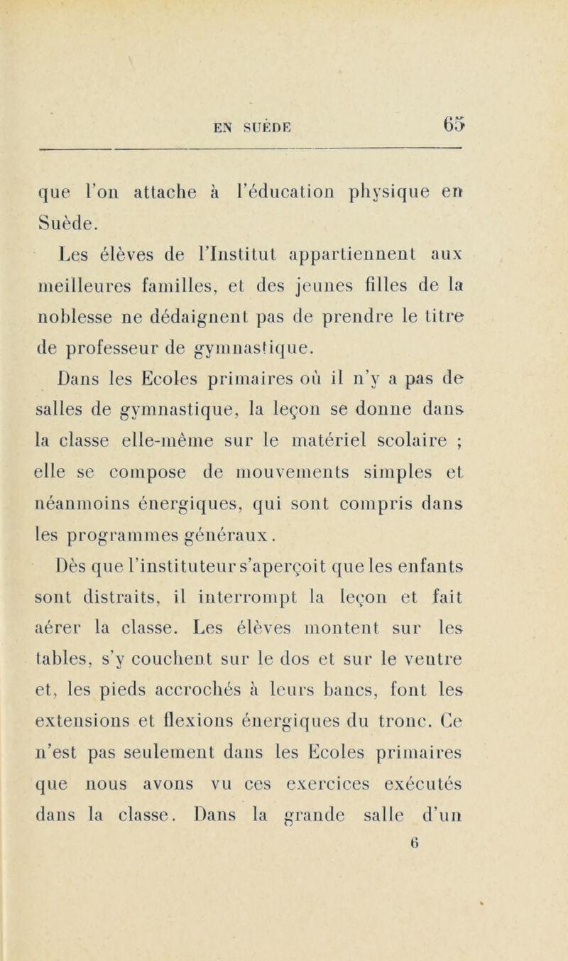 que l’on attache à l’éducation physique en Suède. Les élèves de l’Institut appartiennent aux meilleures familles, et des jeunes filles de la noblesse ne dédaignent pas de prendre le titre de professeur de gymnastique. Dans les Ecoles primaires où il n’y a pas de salles de gymnastique, la leçon se donne dans la classe elle-même sur le matériel scolaire ; elle se compose de mouvements simples et néanmoins énergiques, qui sont compris dans les programmes généraux. Dès que l'instituteur s’aperçoit que les enfants sont distraits, il interrompt la leçon et fait aérer la classe. Les élèves montent sur les tables, s’y couchent sur le dos et sur le ventre et, les pieds accrochés à leurs bancs, font les extensions et flexions énergiques du tronc. Ce n’est pas seulement dans les Ecoles primaires que nous avons vu ces exercices exécutés dans la classe. Dans la grande salle d’un 6