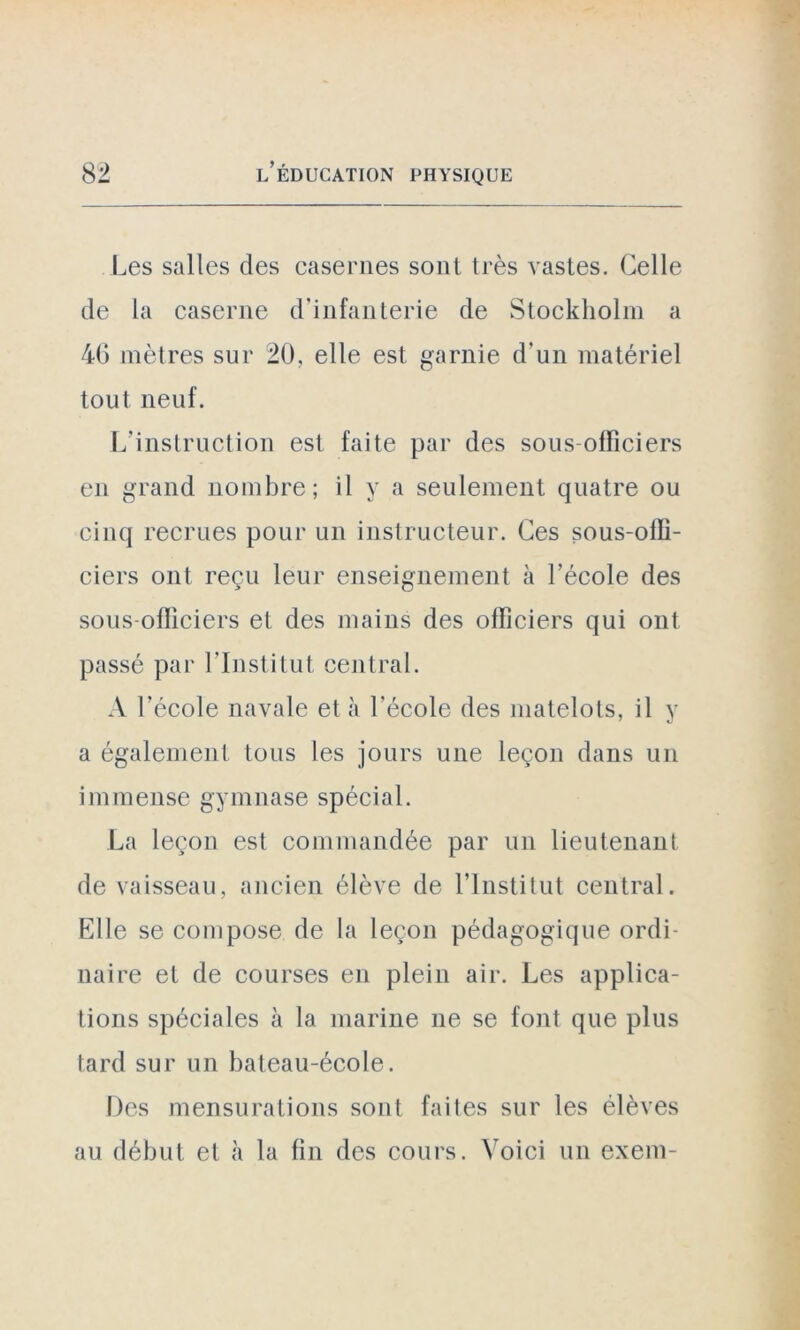 Les salles des casernes sont très vastes. Celle de la caserne d'infanterie de Stockholm a 40 mètres sur 20, elle est garnie d'un matériel tout neuf. L’instruction est faite par des sous-officiers en grand nombre; il y a seulement quatre ou cinq recrues pour un instructeur. Ces sous-offi- ciers ont reçu leur enseignement à l’école des sous-officiers et des mains des officiers qui ont passé par l'Institut central. A l’école navale et à l'école des matelots, il y a également tous les jours une leçon dans un immense gymnase spécial. La leçon est commandée par un lieutenant de vaisseau, ancien élève de l’Institut central. Elle se compose de la leçon pédagogique ordi- naire et de courses en plein air. Les applica- tions spéciales à la marine ne se font que plus tard sur un bateau-école. Des mensurations sont faites sur les élèves au début et à la fin des cours. Voici un exem-